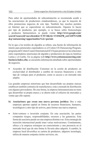 102                          Cómo exportar efectivamente a los Estados Unidos


Para saber de oportunidades de subcontratación se recomienda acudir a
las asociaciones de productores estadounidenses, ya que la mayoría de
ellos promociona negocios de este tipo. También hay muchos portales
en Internet que se especializan en subcontratación. Algunos lo hacen
por tipo de productos, por ejemplo, si se busca sobre biotecnología
y productos farmacéuticos se puede visitar http://www.google.com/
search?sourceid=navclient&ie=UTF-8&rlz=1T4SKPB_enUS207US208
&q=outsourcing+opportunities%2c+portals

En lo que a los textiles de algodón se reﬁere, una fuente de información de
interés para potenciales exportadores es el Cotton US Outsourcing Program,
programa del Cotton Council International (CCI) para promover las relaciones
entre exportadores americanos de algodón y productores de ropa en América
Latina y el Caribe. En su página web http://www.cottonusasourcing.com/
business/index.cfm, se encuentra información detallada sobre oportunidades
de negocios.

•     Acuerdos de distribución: Consisten en la cesión de productos en
      exclusividad al distribuidor a cambio de recursos ﬁnancieros u otro
      tipo de ventajas para el productor, como es acceso a un mercado más
      amplio.

Las grandes empresas minoristas que han desarrollado sus propias marcas
establecen también contratos de manufactura y más a menudo de distribución
con algunos proveedores. De esta forma, la empresa latinoamericana no tiene
que desarrollar su propia marca y se ahorra todo el esfuerzo de mercadeo y
ventas que ello supone.

b) Asociaciones que crean una nueva persona jurídica: Dos o más
   empresas aportan capital en forma de recursos ﬁnancieros, humanos,
   tecnológicos u otro tipo de activos, para formar una nueva empresa.

•     Joint-ventures o inversión conjunta. En esta asociación, las partes
      comparten riesgos, responsabilidades, recursos y las ganancias. Esta
      forma de asociarse puede ser una empresa distinta o no. Esta estrategia de
      inserción internacional puede tener varias motivaciones. Comúnmente,
      ofrece a la empresa extranjera un conocimiento y una presencia en el
      mercado local que de otra forma le llevaría años adquirir. A cambio, la
      empresa local diversiﬁca su cartera de productos, adquiere tecnología,
      utiliza de manera conjunta ciertos servicios, etc.
 