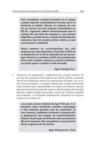 Cómo exportar efectivamente a los Estados Unidos                        103


        Para rentabilizar nuestra inversión en el campo
        y poder exportar necesitábamos invertir, pero no
        teníamos el capital. Gracias al contacto de uno
        de los socios con una empresa importadora en
        EE.UU., logramos obtener ﬁnanciamiento para la
        compra de una línea de empaque y una cámara
        frigoríﬁca a cambio de un contrato de distribución
        exclusiva. Ese fue nuestro primer cliente, al cual
        continuamos vendiendo.

        Ahora estamos en conversaciones con otra
        empresa que está dispuesta a ﬁnanciar el 50% de
        la ampliación de la tierra cultivable de los socios.
        Agro Paracas le vendería el 60% de la producción
        de la zona a ampliar, siempre y cuando recibamos
        un precio igual o superior al del mercado.

                                             Agro Paracas S.A.,

•   Consorcios de exportación y cooperativas de comercio exterior. En
    este tipo de asociación varias empresas de tamaño mediano o pequeño
    forman una entidad que maneja las exportaciones del grupo. Los socios
    del consorcio pueden o no aportar capital, pero superan limitaciones
    como personal poco experimentado en materia de comercio exterior,
    desconocimiento de los mercados externos, falta de capital suﬁciente para
    ﬁnanciar amplios estudios de mercado, escasez de volumen exportable
    para responder a la demanda internacional, satisfacción de mayores
    exigencias de calidad, etc.

        Los cuatro socios iniciales de Agro Paracas, S.A.
        teníamos años vendiendo nuestros espárragos
        a otra empresa peruana que los exportaba. Si
        nos uníamos, podíamos aumentar la exportación
        y apropiarnos del margen de comercialización
        directa. Al principio no teníamos sino una persona
        ﬁja en la empresa. Nos apoyábamos con personal
        de los negocios de los socios.

                                      Agro Paracas S.A., Perú
 