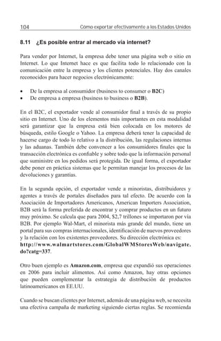 104                        Cómo exportar efectivamente a los Estados Unidos


8.11 ¿Es posible entrar al mercado vía internet?

Para vender por Internet, la empresa debe tener una página web o sitio en
Internet. Lo que Internet hace es que facilita todo lo relacionado con la
comunicación entre la empresa y los clientes potenciales. Hay dos canales
reconocidos para hacer negocios electrónicamente:

•     De la empresa al consumidor (business to consumer o B2C)
•     De empresa a empresa (business to business o B2B).

En el B2C, el exportador vende al consumidor ﬁnal a través de su propio
sitio en Internet. Uno de los elementos más importantes en esta modalidad
será garantizar que la empresa está bien colocada en los motores de
búsqueda, estilo Google o Yahoo. La empresa deberá tener la capacidad de
hacerse cargo de todo lo relativo a la distribución, las regulaciones internas
y las aduanas. También debe convencer a los consumidores ﬁnales que la
transacción electrónica es conﬁable y sobre todo que la información personal
que suministre en los pedidos será protegida. De igual forma, el exportador
debe poner en práctica sistemas que le permitan manejar los procesos de las
devoluciones y garantías.

En la segunda opción, el exportador vende a minoristas, distribuidores y
agentes a través de portales diseñados para tal efecto. De acuerdo con la
Asociación de Importadores Americanos, American Importers Association,
B2B será la forma preferida de encontrar y comprar productos en un futuro
muy próximo. Se calcula que para 2004, $2,7 trillones se importaron por vía
B2B. Por ejemplo Wal-Mart, el minorista más grande del mundo, tiene un
portal para sus compras internacionales, identiﬁcación de nuevos proveedores
y la relación con los existentes proveedores. Su dirección electrónica es:
http://www.walmartstores.com/GlobalWMStoresWeb/navigate.
do?catg=337.

Otro buen ejemplo es Amazon.com, empresa que expandió sus operaciones
en 2006 para incluir alimentos. Así como Amazon, hay otras opciones
que pueden complementar la estrategia de distribución de productos
latinoamericanos en EE.UU.

Cuando se buscan clientes por Internet, además de una página web, se necesita
una efectiva campaña de marketing siguiendo ciertas reglas. Se recomienda
 