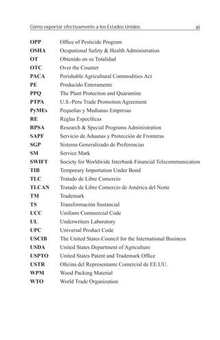 Cómo exportar efectivamente a los Estados Unidos                        xi

OPP          Ofﬁce of Pesticide Program
OSHA         Ocupational Safety & Health Administration
OT           Obtenido en su Totalidad
OTC          Over the Counter
PACA         Perishable Agricultural Commodities Act
PE           Producido Enteramente
PPQ          The Plant Protection and Quarantine
PTPA         U.S.-Peru Trade Promotion Agreement
PyMEs        Pequeñas y Medianas Empresas
RE           Reglas Especíﬁcas
RPSA         Research & Special Programs Administration
SAPF         Servicio de Aduanas y Protección de Fronteras
SGP          Sistema Generalizado de Preferencias
SM           Service Mark
SWIFT        Society for Worldwide Interbank Financial Telecommunication
TIB          Temporary Importation Under Bond
TLC          Tratado de Libre Comercio
TLCAN        Tratado de Libre Comercio de América del Norte
TM           Trademark
TS           Transformación Sustancial
UCC          Uniform Commercial Code
UL           Underwriters Laboratory
UPC          Universal Product Code
USCIB        The United States Council for the International Business
USDA         United States Department of Agriculture
USPTO        United States Patent and Trademark Ofﬁce
USTR         Oﬁcina del Representante Comercial de EE.UU.
WPM          Wood Packing Material
WTO          World Trade Organization
 
