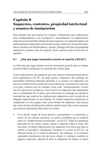 Cómo exportar efectivamente a los Estados Unidos                            107


Capítulo 9
Impuestos, contratos, propiedad intelectual
y asuntos de inmigración
Para exportar, hay que analizar las ventajas y limitaciones que conﬁeren las
leyes estadounidenses a los extranjeros y, especialmente, las implicaciones
impositivas de las distintas formas de hacer negocios. Los aspectos legales son
particularmente importantes a la hora de escoger canales de comercialización,
hacer contratos con distribuidores y agentes, proteger derechos de propiedad
intelectual y realizar viajes de negocios. Estos aspectos serán el tema de este
capítulo.

9.1     ¿Hay que pagar impuestos cuando se exporta a EE.UU.?

La discusión que sigue intenta servir de orientación general, pero en ningún
momento debe considerarse un sustituto del consejo legal.

Como regla general, las ganancias que una empresa latinoamericana deriva
de la exportación a EE.UU. no están sujetas a impuestos. Sin embargo, las
autoridades tributarias federales decidirán si se causan o no impuestos con
base en el análisis de los canales de comercialización y la presencia comercial
en el país, mientras que las estatales verán cuán “sustancialmente” locales
son los ingresos de la empresa. A nivel local, los impuestos más importantes
son a la propiedad. Por lo tanto, para seleccionar la estrategia de entrada al
mercado hay que analizar las implicaciones impositivas con la ayuda de un
abogado especializado en esta materia. El sistema impositivo americano es
complicado, no sólo porque tiene varias formas de impuestos, sino porque
hay varios niveles de tributación, federal, estatal y local. Hay varias cosas que
una empresa exportadora debe tener en cuenta:

•     Si se decide vender de forma directa a consumidores o a minoristas, a
      través de una oﬁcina comercial, se podría considerar que la empresa
      tiene un “establecimiento permanente” en EE.UU. Todas las ganancias
      derivadas de las ventas estarán sujetas a impuesto sobre la renta. Por
      otra parte, no habrá implicaciones de impuestos si lo único que hace la
      oﬁcina es mercadeo e inteligencia. Tampoco si se tiene en EE.UU. un
      almacén donde no se vende la mercancía. Sin embargo, si se contratan
      empleados permanentes (no por poco tiempo o a destajo), también se
      pagarán impuestos, además de tener la obligación de retener el monto
 