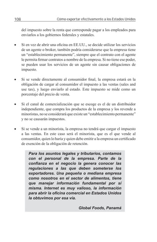 108                         Cómo exportar efectivamente a los Estados Unidos


      del impuesto sobre la renta que corresponde pagar a los empleados para
      enviarlos a los gobiernos federales y estatales.

•     Si en vez de abrir una oﬁcina en EE.UU., se decide utilizar los servicios
      de un agente o broker, también podría considerarse que la empresa tiene
      un “establecimiento permanente”, siempre que el contrato con el agente
      le permita ﬁrmar contratos a nombre de la empresa. Si no tiene ese poder,
      se pueden usar los servicios de un agente sin causar obligaciones de
      impuesto.

•     Si se vende directamente al consumidor ﬁnal, la empresa estará en la
      obligación de cargar al consumidor el impuesto a las ventas (sales and
      use tax), y luego enviarlo al estado. Este impuesto se mide como un
      porcentaje del precio de venta.

•     Si el canal de comercialización que se escoge es el de un distribuidor
      independiente, que compra los productos de la empresa y los revende a
      minoristas, no se considerará que existe un “establecimiento permanente”
      y no se causarán impuestos.

•     Si se vende a un minorista, la empresa no tendrá que cargar el impuesto
      a las ventas. En este caso será el minorista, que es el que vende al
      consumidor, quien lo haría y quien debe emitir a la empresa un certiﬁcado
      de exención de la obligación de retención.

          Para los asuntos legales y tributarios, contamos
          con el personal de la empresa. Parte de la
          conﬁanza en el negocio la genera conocer las
          regulaciones a las que deben someterse los
          exportadores. Una pequeña o mediana empresa
          como nosotros en el sector de alimentos, tiene
          que manejar información fundamental por sí
          misma. Internet es muy valioso, la información
          para abrir la oﬁcina comercial en Estados Unidos
          la obtuvimos por esa vía.

                                          Global Foods, Panamá
 