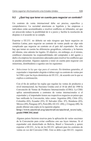 Cómo exportar efectivamente a los Estados Unidos                          109

9.2     ¿Qué hay que tener en cuenta para negociar un contrato?

Un contrato de venta internacional debe ser preciso, especíﬁco y
comprehensivo. La sociedad americana es legalista y las empresas e
individuos están acostumbrados a resolver conﬂictos en tribunales, así que
ser precavido reduce la posibilidad de ir a juicio y facilita la resolución de
disputas si el acuerdo no se cumple.

Exportar a EE.UU. no debería ser más riesgoso que hacer negocios en
América Latina, pero negociar un contrato de ventas puede ser algo más
complicado que negociar un contrato en el país del exportador. No sólo
hay que tomar en cuenta las diferencias geográﬁcas, culturales y la barrera
del idioma, sino además las legales. El objetivo, sin embargo, es el mismo,
establecer claramente las responsabilidades del comprador o del agente y
darle a la empresa los mecanismos adecuados para resolver los conﬂictos que
se puedan presentar. Algunos aspectos a tener en cuenta para negociar con
minoristas, distribuidores o agentes son los siguientes:

•     Seleccionar la ley que rige para el contrato. En términos generales, el
      exportador e importador elegirán si deben regir su contrato de ventas por
      la CISG o por las leyes domésticas de EE.UU., de acuerdo con lo que se
      explica a continuación.

      Con el ﬁn de uniﬁcar las reglas que regulan las ventas de productos a
      nivel internacional, las Naciones Unidas creó el 10 de abril de 1980 la
      Convención de Ventas de Productos Internacionales (CISG). La CISG
      aplica automáticamente a contratos de ventas internacionales si el
      exportador y el importador tienen sus respectivos negocios en países que
      han ratiﬁcado la Convención, tales como: Argentina (88), Chile (91),
      Colombia (02), Ecuador (93), El Salvador (Dec. 07), Honduras (03),
      México (89), Paraguay (07), Perú (00), EE.UU. (88), y Uruguay (00). Se
      puede obtener una copia en la siguiente página:
      http://www.uncitral.org/uncitral/en/uncitral_texts/sale_
      goods/1980CISG.html

      Algunos países hicieron reservas para la aplicación de varias secciones
      de la Convención para evitar conﬂictos con sus leyes internas. Si el
      exportador está domiciliado en Bolivia, Brasil o Venezuela y quiere
      exportar a EE.UU., la ley de los EE.UU. aplicará para los contratos de
      ventas en vez del Convenio CISG. Esto se debe a que EE.UU. requiere
 