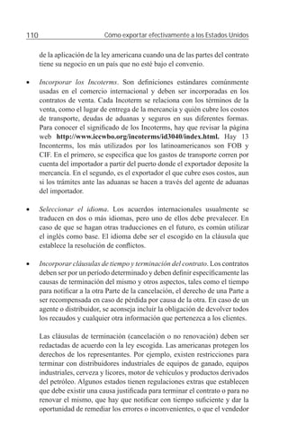 110                          Cómo exportar efectivamente a los Estados Unidos


      de la aplicación de la ley americana cuando una de las partes del contrato
      tiene su negocio en un país que no esté bajo el convenio.

•     Incorporar los Incoterms. Son deﬁniciones estándares comúnmente
      usadas en el comercio internacional y deben ser incorporadas en los
      contratos de venta. Cada Incoterm se relaciona con los términos de la
      venta, como el lugar de entrega de la mercancía y quién cubre los costos
      de transporte, deudas de aduanas y seguros en sus diferentes formas.
      Para conocer el signiﬁcado de los Incoterms, hay que revisar la página
      web http://www.iccwbo.org/incoterms/id3040/index.html. Hay 13
      Inconterms, los más utilizados por los latinoamericanos son FOB y
      CIF. En el primero, se especiﬁca que los gastos de transporte corren por
      cuenta del importador a partir del puerto donde el exportador deposite la
      mercancía. En el segundo, es el exportador el que cubre esos costos, aun
      si los trámites ante las aduanas se hacen a través del agente de aduanas
      del importador.

•     Seleccionar el idioma. Los acuerdos internacionales usualmente se
      traducen en dos o más idiomas, pero uno de ellos debe prevalecer. En
      caso de que se hagan otras traducciones en el futuro, es común utilizar
      el inglés como base. El idioma debe ser el escogido en la cláusula que
      establece la resolución de conﬂictos.

•     Incorporar cláusulas de tiempo y terminación del contrato. Los contratos
      deben ser por un período determinado y deben deﬁnir especíﬁcamente las
      causas de terminación del mismo y otros aspectos, tales como el tiempo
      para notiﬁcar a la otra Parte de la cancelación, el derecho de una Parte a
      ser recompensada en caso de pérdida por causa de la otra. En caso de un
      agente o distribuidor, se aconseja incluir la obligación de devolver todos
      los recaudos y cualquier otra información que pertenezca a los clientes.

      Las cláusulas de terminación (cancelación o no renovación) deben ser
      redactadas de acuerdo con la ley escogida. Las americanas protegen los
      derechos de los representantes. Por ejemplo, existen restricciones para
      terminar con distribuidores industriales de equipos de ganado, equipos
      industriales, cerveza y licores, motor de vehículos y productos derivados
      del petróleo. Algunos estados tienen regulaciones extras que establecen
      que debe existir una causa justiﬁcada para terminar el contrato o para no
      renovar el mismo, que hay que notiﬁcar con tiempo suﬁciente y dar la
      oportunidad de remediar los errores o inconvenientes, o que el vendedor
 
