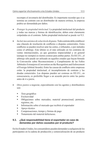 Cómo exportar efectivamente a los Estados Unidos                           111

       recompre el inventario del distribuidor. Es importante recordar que si se
       termina un contrato con un distribuidor de manera errónea, la empresa
       podría ser demandada por daños.

•      Proteger la propiedad intelectual. La propiedad intelectual del producto
       y todas sus marcas y formas de identiﬁcación, deben estar claramente
       estipuladas en el contrato. Sobre propiedad intelectual se puede ver 9.3.

•      Incluir mecanismos de solución de disputas. Todo contrato debe establecer
       una cláusula de resolución de conﬂictos o disputas comerciales. Estos
       conﬂictos se pueden resolver ante las cortes, o tribunales, o por métodos
       como el arbitraje. Este último es el más utilizado en los contratos de
       ventas internacionales, ya que garantiza imparcialidad y en general
       (aunque no siempre) es menos costoso para ambas partes. En EE.UU., el
       arbitraje sólo puede ser utilizado en aquellos estados que hayan ﬁrmado
       la Convención sobre Reconocimiento y Cumplimiento de las Fallos
       Arbitrales Extranjeros (Convention on the Recognition and Enforcement
       of Foreign Arbitral Awards). Entre las causas de conﬂicto entre empresas
       están: la propiedad intelectual, el incumplimiento de contrato y las
       deudas comerciales. Las disputas pueden ser costosas en EE.UU., en
       consecuencia, es preferible llegar a un acuerdo previo entre las partes
       antes de ir a juicio.

•      Otros puntos a negociar, especialmente con los agentes y distribuidores
       son:

           Área geográﬁca
           Exclusividad
           Obligaciones sobre mercadeo, material promocional, permisos,
           registros, etc.
           Información sobre el mercado que recibirá el exportador
           Apoyo técnico
           Compensaciones, tiempo y formas de pago
           Tratamiento del material defectuoso.

9.3.     ¿Qué responsabilidad tiene el exportador en caso de
         demandas por daños causados por el producto?

En los Estados Unidos, los consumidores pueden demandar a cualquiera de los
participantes en la cadena de producción y comercialización de un producto
 