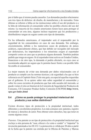 112                         Cómo exportar efectivamente a los Estados Unidos


por el daño que el mismo pueda causarles. Las demandas pueden relacionarse
con tres tipos de defectos: de diseño, de manufactura y de mercadeo. Estas
últimas se reﬁeren a fallas en las instrucciones sobre el uso del producto o a
la falta de información al consumidor sobre los posibles efectos del uso del
mismo. La mayoría de los estados americanos tienen leyes para proteger al
consumidor en esta área, algunos incluso requieren que los productores y
distribuidores tengan un seguro contra este tipo de demandas.

En los tribunales americanos, el importador será el responsable por la
seguridad de los consumidores en caso de una demanda. Sin embargo,
crecientemente, debido a los numerosos casos de productos de países
asiáticos, especialmente chinos, que han debido ser recogidos del mercado
por defectuosos, los importadores o los minoristas exigen al exportador
compartir costos en caso que se produzca alguna demanda. También podrían
pedirle que tenga un seguro. Si el exportador tiene activos en Estados Unidos,
ﬁnancieros o de otro tipo, la demanda sí podría afectarle, en cuyo caso se
recomienda adquirir un seguro que le permita hacer frente a un posible fallo
favorable al consumidor.

La mejor manera de evitar una demanda por daños relacionados con el
producto es cumplir con las normas técnicas y de seguridad a las que se hizo
referencia en el Capítulo Siete (7) de esta guía, en especial aquellas requeridas
por el gobierno. Si se quiere saber más sobre seguridad al consumidor y
sobre los casos recientes de productos que han sido sacados del mercado, se
puede visitar el sitio en Internet de la Comisión de Seguridad de Productos de
Consumo, US Consumer Product Safety Comisión (USCPSM) http://www.
cpsc.gov/index.html

9.4    ¿Cómo se puede proteger la propiedad intelectual del
       producto y sus sellos distintivos?

Existen diversos tipos de protección a la propiedad intelectual, todos
diferentes y con distintos propósitos. Los más comunes son: patentes, registro
de marcas y derechos de autor. Para obtener estos derechos, hay que tener en
cuenta algunas cosas:

Patentes. Una patente es un tipo de protección a la propiedad intelectual que
excluye a otra persona de “usar, ofrecer a la venta o vender” o “importar” la
invención patentada a los EE.UU. La protección es válida por 20 años a partir
de la fecha que la patente sea emitida por la Oﬁcina de Patentes y Marcas
 