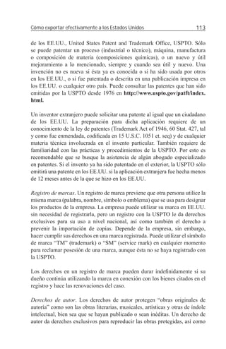 Cómo exportar efectivamente a los Estados Unidos                          113

de los EE.UU., United States Patent and Trademark Ofﬁce, USPTO. Sólo
se puede patentar un proceso (industrial o técnico), máquina, manufactura
o composición de materia (composiciones químicas), o un nuevo y útil
mejoramiento a lo mencionado, siempre y cuando sea útil y nuevo. Una
invención no es nueva si ésta ya es conocida o si ha sido usada por otros
en los EE.UU., o si fue patentada o descrita en una publicación impresa en
los EE.UU. o cualquier otro país. Puede consultar las patentes que han sido
emitidas por la USPTO desde 1976 en http://www.uspto.gov/patft/index.
html.

Un inventor extranjero puede solicitar una patente al igual que un ciudadano
de los EE.UU. La preparación para dicha aplicación requiere de un
conocimiento de la ley de patentes (Trademark Act of 1946, 60 Stat. 427, tal
y como fue enmendada, codiﬁcada en 15 U.S.C. 1051 et. seq) y de cualquier
materia técnica involucrada en el invento particular. También requiere de
familiaridad con las prácticas y procedimientos de la USPTO. Por esto es
recomendable que se busque la asistencia de algún abogado especializado
en patentes. Si el invento ya ha sido patentado en el exterior, la USPTO sólo
emitirá una patente en los EE.UU. si la aplicación extranjera fue hecha menos
de 12 meses antes de la que se hizo en los EE.UU.

Registro de marcas. Un registro de marca previene que otra persona utilice la
misma marca (palabra, nombre, símbolo o emblema) que se usa para designar
los productos de la empresa. La empresa puede utilizar su marca en EE.UU.
sin necesidad de registrarla, pero un registro con la USPTO le da derechos
exclusivos para su uso a nivel nacional, así como también el derecho a
prevenir la importación de copias. Depende de la empresa, sin embargo,
hacer cumplir sus derechos en una marca registrada. Puede utilizar el símbolo
de marca “TM” (trademark) o “SM” (service mark) en cualquier momento
para reclamar posesión de una marca, aunque ésta no se haya registrado con
la USPTO.

Los derechos en un registro de marca pueden durar indeﬁnidamente si su
dueño continúa utilizando la marca en conexión con los bienes citados en el
registro y hace las renovaciones del caso.

Derechos de autor. Los derechos de autor protegen “obras originales de
autoría” como son las obras literarias, musicales, artísticas y otras de índole
intelectual, bien sea que se hayan publicado o sean inéditas. Un derecho de
autor da derechos exclusivos para reproducir las obras protegidas, así como
 