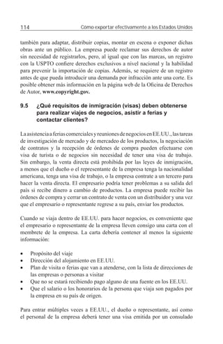 114                          Cómo exportar efectivamente a los Estados Unidos


también para adaptar, distribuir copias, montar en escena o exponer dichas
obras ante un público. La empresa puede reclamar sus derechos de autor
sin necesidad de registrarlos, pero, al igual que con las marcas, un registro
con la USPTO conﬁere derechos exclusivos a nivel nacional y la habilidad
para prevenir la importación de copias. Además, se requiere de un registro
antes de que pueda introducir una demanda por infracción ante una corte. Es
posible obtener más información en la página web de la Oﬁcina de Derechos
de Autor, www.copyright.gov.

9.5     ¿Qué requisitos de inmigración (visas) deben obtenerse
        para realizar viajes de negocios, asistir a ferias y
        contactar clientes?

La asistencia a ferias comerciales y reuniones de negocios en EE.UU., las tareas
de investigación de mercado y de mercadeo de los productos, la negociación
de contratos y la recepción de órdenes de compra pueden efectuarse con
visa de turista o de negocios sin necesidad de tener una visa de trabajo.
Sin embargo, la venta directa está prohibida por las leyes de inmigración,
a menos que el dueño o el representante de la empresa tenga la nacionalidad
americana, tenga una visa de trabajo, o la empresa contrate a un tercero para
hacer la venta directa. El empresario podría tener problemas a su salida del
país si recibe dinero a cambio de productos. La empresa puede recibir las
órdenes de compra y cerrar un contrato de venta con un distribuidor y una vez
que el empresario o representante regrese a su país, enviar los productos.

Cuando se viaja dentro de EE.UU. para hacer negocios, es conveniente que
el empresario o representante de la empresa lleven consigo una carta con el
membrete de la empresa. La carta debería contener al menos la siguiente
información:

•     Propósito del viaje
•     Dirección del alojamiento en EE.UU.
•     Plan de visita o ferias que van a atenderse, con la lista de direcciones de
      las empresas o personas a visitar
•     Que no se estará recibiendo pago alguno de una fuente en los EE.UU.
•     Que el salario o los honorarios de la persona que viaja son pagados por
      la empresa en su país de origen.

Para entrar múltiples veces a EE.UU., el dueño o representante, así como
el personal de la empresa deberá tener una visa emitida por un consulado
 
