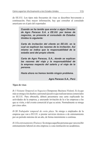 Cómo exportar efectivamente a los Estados Unidos                          115

de EE.UU. Los tipos más frecuentes de visas se describen brevemente a
continuación. Para mayor información, hay que consultar al consulado
americano en el país del exportador.

         Cuando se ha tenido que enviar a algún Director
         de Agro Paracas S.A. a EE.UU. por temas de
         negocios, se presenta al consulado de Estados
         Unidos lo siguiente:

         Carta de invitación del cliente en EE.UU. en la
         cual se explican las razones de la invitación. Así
         mismo se indica que la responsabilidad de la
         estadía será del propio cliente.

         Carta de Agro Paracas, S.A., donde se explican
         las razones del viaje y la responsabilidad de
         la empresa respecto del salario y el viaje de la
         persona.

         Hasta ahora no hemos tenido ningún problema.

                                        Agro Paracas S.A., Perú

Tipos de visas

B-1 Visitante Temporal en Negocios (Temporary Business Visitor). Es la que
más se otorga a los dueños y personal ejecutivo que realizan tareas comerciales
en EE.UU. Para obtenerla, deberá presentarse una carta explicando las
actividades de la empresa, y anexando invitación de la o las empresas a las
que se visita, o del evento comercial al que se asiste. Normalmente se otorga
por cinco años.

H-2B Trabajador temporal de corto plazo. Se otorga a empleados de la
empresa que van a EE.UU. a prestar servicios técnicos o de entrenamiento
por un período máximo de un año, de forma intermitente o continua.

H-3 En entrenamiento (Trainee). Se otorga a aquellas personas que van a recibir
entrenamiento laboral en otra empresa o a una institución no-académica.
 