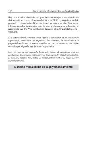 116                        Cómo exportar efectivamente a los Estados Unidos


Hay otras muchas clases de visa para los casos en que la empresa decida
abrir una oﬁcina comercial o una subsidiaria en EE.UU. y necesite transferir
personal o residenciarlo allá por un tiempo superior a un año. Para mayor
información sobre los distintos tipos de visas y el proceso de aplicación, se
recomienda ver TN Visa Application Process: http://travel.state.gov/tn_
visas.html

Este capítulo trató sobre los temas legales a considerar en un proyecto de
exportación, entre ellos, los impuestos, los contratos, la protección a la
propiedad intelectual, la responsabilidad en caso de demandas por daños
causados por el producto y los temas migratorios.

Una vez que se ha avanzado hasta este punto, el exportador está en
condiciones de centrarse en los aspectos ﬁnancieros del plan de exportación.
El siguiente capítulo trata sobre las modalidades y medios de pagos y sobre
el ﬁnanciamiento.

      6. Definir modalidades de pago y financiamiento
 