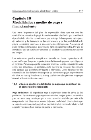 Cómo exportar efectivamente a los Estados Unidos                         117


Capítulo 10
Modalidades y medios de pago y
ﬁnanciamiento
Una parte importante del plan de exportación tiene que ver con las
modalidades y medios de pago. La decisión sobre el método que se utilizará
dependerá del nivel de conocimiento que se tenga del comprador extranjero,
del volumen y la frecuencia de las operaciones, y de las posibilidades de
cubrir los riesgos inherentes a una operación internacional. Asegurarse el
pago por las exportaciones es necesario pero no siempre posible. Por eso es
importante que el exportador entienda las alternativas que tiene para cubrir
sus riesgos.

Las cobranzas pueden complicarse cuando se hacen operaciones de
exportación, por lo que es importante que la forma de pago se especiﬁque en
el contrato. Para una pequeña o mediana empresa, lo más conveniente sería
cobrar por anticipado, sin embargo, en la mayoría de los casos la cobranza
será después que el importador reciba la mercancía. Como resultado de las
diferencias en los tiempos de recepción de la orden de pago, la producción
del bien, su venta y la cobranza, es muy posible que el exportador tenga que
recurrir al ﬁnanciamiento externo.

10.1 ¿Cuáles son las modalidades de pago que se utilizan en
     el comercio internacional?

Pago anticipado: El importador paga al exportador antes del envío de los
productos. Esta forma de pago representa muchos riesgos para el comprador
y su uso no es muy común porque le resta competitividad al exportador si la
competencia está dispuesta a vender bajo otra modalidad. Una variante que
se usa más a menudo es el pago de un monto inicial al exportador al cierre del
contrato y un pago ﬁnal cuando se recibe la mercancía.
 