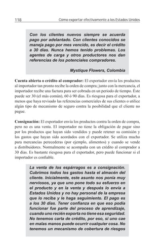 118                        Cómo exportar efectivamente a los Estados Unidos



         Con los clientes nuevos siempre se acuerda
         pago por adelantado. Con clientes conocidos se
         maneja pago por mes vencido, es decir el crédito
         a 30 días. Nunca hemos tenido problemas. Los
         agentes de carga y otros productores nos dan
         referencias de los potenciales compradores.

                                  Mystique Flowers, Colombia

Cuenta abierta o crédito al comprador: El exportador envía los productos
al importador tan pronto recibe la orden de compra; junto con la mercancía, el
importador recibe una factura para ser cobrada en un periodo de tiempo. Éste
puede ser 30 (el más común), 60 ó 90 días. Es riesgosa para el exportador, a
menos que haya revisado las referencias comerciales de sus clientes o utilice
algún tipo de mecanismo de seguro contra la posibilidad que el cliente no
pague.

Consignación: El exportador envía los productos contra la orden de compra,
pero no es una venta. El importador no tiene la obligación de pagar sino
por los productos que hayan sido vendidos y puede retener su comisión y
los gastos que hayan sido acordados con el exportador. Se utiliza mucho
para mercancías perecederas (por ejemplo, alimentos) y cuando se vende
a distribuidores. Normalmente se acompaña con un crédito al comprador a
30 días. Es bastante riesgosa para el exportador, pero puede funcionar si el
importador es conﬁable.

         La venta de los espárragos es a consignación.
         Cubrimos todos los gastos hasta el almacén del
         cliente. Inicialmente, este asunto nos ponía muy
         nerviosos, ya que uno pone todo su esfuerzo en
         el producto y en la venta y después lo envía a
         Estados Unidos y no hay personal de la empresa
         que lo reciba y le haga seguimiento. El pago es
         a los 30 días. Tener conﬁanza en que eso podía
         funcionar fue parte del proceso de aprendizaje,
         cuando uno recién exporta no tiene esa seguridad.
         No tenemos carta de crédito, por eso, si uno cae
         en malas manos puede ocurrir cualquier cosa. No
         tenemos un mecanismo de cobertura de riesgos
 