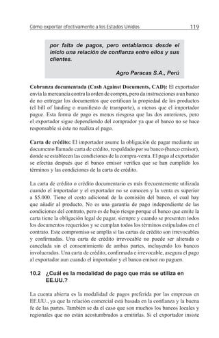 Cómo exportar efectivamente a los Estados Unidos                         119


         por falta de pagos, pero entablamos desde el
         inicio una relación de conﬁanza entre ellos y sus
         clientes.

                                       Agro Paracas S.A., Perú

Cobranza documentada (Cash Against Documents, CAD): El exportador
envía la mercancía contra la orden de compra, pero da instrucciones a un banco
de no entregar los documentos que certiﬁcan la propiedad de los productos
(el bill of landing o maniﬁesto de transporte), a menos que el importador
pague. Esta forma de pago es menos riesgosa que las dos anteriores, pero
el exportador sigue dependiendo del comprador ya que el banco no se hace
responsable si éste no realiza el pago.

Carta de crédito: El importador asume la obligación de pagar mediante un
documento llamado carta de crédito, respaldado por su banco (banco emisor),
donde se establecen las condiciones de la compra-venta. El pago al exportador
se efectúa después que el banco emisor veriﬁca que se han cumplido los
términos y las condiciones de la carta de crédito.

La carta de crédito o crédito documentario es más frecuentemente utilizada
cuando el importador y el exportador no se conocen y la venta es superior
a $5.000. Tiene el costo adicional de la comisión del banco, el cual hay
que añadir al producto. No es una garantía de pago independiente de las
condiciones del contrato, pero es de bajo riesgo porque el banco que emite la
carta tiene la obligación legal de pagar, siempre y cuando se presenten todos
los documentos requeridos y se cumplan todos los términos estipulados en el
contrato. Este compromiso se amplía si las cartas de crédito son irrevocables
y conﬁrmadas. Una carta de crédito irrevocable no puede ser alterada o
cancelada sin el consentimiento de ambas partes, incluyendo los bancos
involucrados. Una carta de crédito, conﬁrmada e irrevocable, asegura el pago
al exportador aun cuando el importador y el banco emisor no paguen.

10.2 ¿Cuál es la modalidad de pago que más se utiliza en
     EE.UU.?

La cuenta abierta es la modalidad de pagos preferida por las empresas en
EE.UU., ya que la relación comercial está basada en la conﬁanza y la buena
fe de las partes. También se da el caso que son muchos los bancos locales y
regionales que no están acostumbrados a emitirlas. Si el exportador insiste
 