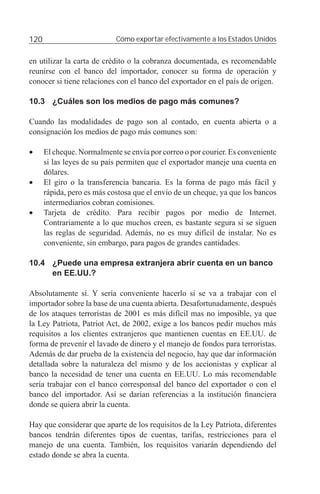 120                         Cómo exportar efectivamente a los Estados Unidos


en utilizar la carta de crédito o la cobranza documentada, es recomendable
reunirse con el banco del importador, conocer su forma de operación y
conocer si tiene relaciones con el banco del exportador en el país de origen.

10.3 ¿Cuáles son los medios de pago más comunes?

Cuando las modalidades de pago son al contado, en cuenta abierta o a
consignación los medios de pago más comunes son:

•     El cheque. Normalmente se envía por correo o por courier. Es conveniente
      si las leyes de su país permiten que el exportador maneje una cuenta en
      dólares.
•     El giro o la transferencia bancaria. Es la forma de pago más fácil y
      rápida, pero es más costosa que el envío de un cheque, ya que los bancos
      intermediarios cobran comisiones.
•     Tarjeta de crédito. Para recibir pagos por medio de Internet.
      Contrariamente a lo que muchos creen, es bastante segura si se siguen
      las reglas de seguridad. Además, no es muy difícil de instalar. No es
      conveniente, sin embargo, para pagos de grandes cantidades.

10.4 ¿Puede una empresa extranjera abrir cuenta en un banco
     en EE.UU.?

Absolutamente sí. Y sería conveniente hacerlo si se va a trabajar con el
importador sobre la base de una cuenta abierta. Desafortunadamente, después
de los ataques terroristas de 2001 es más difícil mas no imposible, ya que
la Ley Patriota, Patriot Act, de 2002, exige a los bancos pedir muchos más
requisitos a los clientes extranjeros que mantienen cuentas en EE.UU. de
forma de prevenir el lavado de dinero y el manejo de fondos para terroristas.
Además de dar prueba de la existencia del negocio, hay que dar información
detallada sobre la naturaleza del mismo y de los accionistas y explicar al
banco la necesidad de tener una cuenta en EE.UU. Lo más recomendable
sería trabajar con el banco corresponsal del banco del exportador o con el
banco del importador. Así se darían referencias a la institución ﬁnanciera
donde se quiera abrir la cuenta.

Hay que considerar que aparte de los requisitos de la Ley Patriota, diferentes
bancos tendrán diferentes tipos de cuentas, tarifas, restricciones para el
manejo de una cuenta. También, los requisitos variarán dependiendo del
estado donde se abra la cuenta.
 
