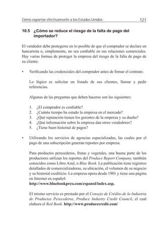 Cómo exportar efectivamente a los Estados Unidos                         121

10.5 ¿Cómo se reduce el riesgo de la falta de pago del
     importador?

El vendedor debe protegerse en lo posible de que el comprador se declare en
bancarrota o, simplemente, no sea conﬁable en sus relaciones comerciales.
Hay varias formas de proteger la empresa del riesgo de la falta de pago de
su cliente:

•   Veriﬁcando las credenciales del comprador antes de ﬁrmar el contrato.

    Lo lógico es solicitar un listado de sus clientes, llamar y pedir
    referencias.

    Algunas de las preguntas que deben hacerse son las siguientes:

    1.   ¿El comprador es conﬁable?
    2.   ¿Cuánto tiempo ha estado la empresa en el mercado?
    3.   ¿Qué reputación tienen los gerentes de la empresa y su dueño?
    4.   ¿Qué información sobre la empresa dan otros vendedores?
    5.   ¿Tiene buen historial de pagos?

•   Utilizando los servicios de agencias especializadas, las cuales por el
    pago de una subscripción generan reportes por empresa.

    Para productos perecederos, frutas y vegetales, una buena parte de los
    productores utilizan los reportes del Produce Report Company, también
    conocidos como Libro Azul, o Blue Book. La publicación tiene registros
    detallados de comercializadoras, su ubicación, el volumen de su negocio
    y su historial crediticio. La empresa opera desde 1901 y tiene una página
    en Internet en español:
    http://www.bluebookprco.com/espanol/index.asp.

    El mismo servicio es prestado por el Consejo de Crédito de la Industria
    de Productos Perecederos, Produce Industry Credit Council, el cual
    elabora el Red Book. http://www.producecredit.com/
 