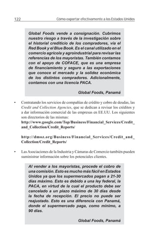 122                         Cómo exportar efectivamente a los Estados Unidos



          Global Foods vende a consignación. Cubrimos
          nuestro riesgo a través de la investigación sobre
          el historial crediticio de los compradores, vía el
          Red Book y el Blue Book. Es el canal utilizado en el
          comercio agrícola y agroindustrial para revisar las
          referencias de los mayoristas. También contamos
          con el apoyo de COFACE, que es una empresa
          de ﬁnanciamiento y seguro a las exportaciones
          que conoce el mercado y la solidez económica
          de los distintos compradores. Adicionalmente,
          contamos con una licencia PACA.

                                          Global Foods, Panamá

•     Contratando los servicios de compañías de crédito y cobro de deudas, las
      Credit and Collection Agencies, que se dedican a revisar los créditos y
      a dar información comercial de las empresas en EE.UU. Los siguientes
      son directorios de las mismas:
      http://www.google.com/Top/Business/Financial_Services/Credit_
      and_Collection/Credit_Reports/

      http://dmoz.org/Business/Financial_Services/Credit_and_
      Collection/Credit_Reports/

•     Las Asociaciones de la Industria y Cámaras de Comercio también pueden
      suministrar información sobre los potenciales clientes.

          Al vender a los mayoristas, procede el cobro de
          una comisión. Esto es mucho más fácil en Estados
          Unidos ya que los supermercados pagan a 21-30
          días máximo. Esto es debido a una ley federal, la
          PACA, en virtud de la cual el producto debe ser
          cancelado a un plazo máximo de 30 días desde
          la fecha de recepción. El precio no puede ser
          reajustado. Esto es una diferencia con Panamá,
          donde el supermercado paga, como mínimo, a
          90 días.

                                          Global Foods, Panamá
 