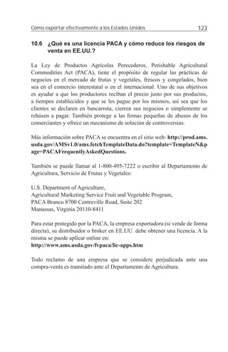 Cómo exportar efectivamente a los Estados Unidos                       123

10.6 ¿Qué es una licencia PACA y cómo reduce los riesgos de
     venta en EE.UU.?

La Ley de Productos Agrícolas Perecederos, Perishable Agricultural
Commodities Act (PACA), tiene el propósito de regular las prácticas de
negocios en el mercado de frutas y vegetales, frescos y congelados, bien
sea en el comercio interestatal o en el internacional. Uno de sus objetivos
es ayudar a que los productores reciban el precio justo por sus productos,
a tiempos establecidos y que se les pague por los mismos, así sea que los
clientes se declaren en bancarrota, cierren sus negocios o simplemente se
rehúsen a pagar. También protege a las ﬁrmas pequeñas de abusos de los
comerciantes y ofrece un mecanismo de solución de controversias.

Más información sobre PACA se encuentra en el sitio web: http://prod.ams.
usda.gov/AMSv1.0/ams.fetchTemplateData.do?template=TemplateN&p
age=PACAFrequentlyAskedQuestions.

También se puede llamar al 1-800-495-7222 o escribir al Departamento de
Agricultura, Servicio de Frutas y Vegetales:

U.S. Department of Agriculture,
Agricultural Marketing Service Fruit and Vegetable Program,
PACA Branco 8700 Centreville Road, Suite 202
Manassas, Virginia 20110-8411

Para estar protegido por la PACA, la empresa exportadora (si vende de forma
directa), su distribuidor o broker en EE.UU. debe obtener una licencia. A la
misma se puede aplicar online en:
http://www.ams.usda.gov/fvpaca/lic-apps.htm

Todo reclamo de una empresa que se considere perjudicada ante una
compra-venta es tramitado ante el Departamento de Agricultura.
 