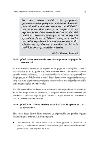 Cómo exportar efectivamente a los Estados Unidos                          125


         No     nos    hemos     valido    de    programas
         gubernamentales porque no existen en Panamá,
         pero sí utilizamos los servicios de COFACE,
         una empresa ﬁnanciera y de seguros a las
         exportaciones. Ellos además revisan el historial
         de crédito de las empresas y conocen el negocio
         agrícola en Estados Unidos. La empresa nos ha
         dado el apoyo ﬁnanciero que hemos requerido,
         además de ayudarnos a veriﬁcar la historia
         crediticia de los potenciales clientes.

                                         Global Foods, Panamá

10.8 ¿Qué hacer en caso de que el comprador no pague la
     mercancía?

Si a pesar de sus esfuerzos el importador no paga, es aconsejable contratar
los servicios de un abogado especialista en cobranzas o de empresas que se
especialicen en cobranzas. Si la empresa se declara en bancarrota para no hacer
los pagos, es preferible tener asesoría legal. Estas asesorías generalmente son
muy costosas, es por esta razón que se recomienda el arbitraje o la mediación
para hacer arreglos extrajudiciales.

Las vías extrajudiciales deben estar claramente contempladas en los contratos.
Si no las estipuló en los contratos, la empresa tendrá necesariamente que
contratar a servicios legales para buscar la mejor forma de recuperar la
mercancía o el dinero invertido.

10.9 ¿Qué alternativas existen para ﬁnanciar la operación de
     exportación?

Hay varias fases dentro de un proyecto de exportación que pueden requerir
ﬁnanciamiento externo. Las comunes son:

•   Pre-inversión. El costo inicial de la investigación de mercado, las
    visitas, la asistencia a eventos comerciales y la producción de material
    promocional son algunas de ellas.
 