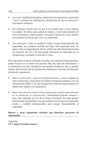 126                          Cómo exportar efectivamente a los Estados Unidos


•     Inversión. Ampliación de planta, adquisición de maquinaria y tecnología
      “suave” (sistemas de información, introducción de nuevos procesos y
      actividades similares).

•     Pre-embarque. Ocurre una vez que se ha recibido una o varias órdenes
      de compra. Se utiliza para capital de trabajo, es decir para ﬁnanciar el
      costo de insumos, materia prima y los gastos operativos, como salarios
      para producir los bienes que van a ser exportados.

•     Post-embarque. Como su nombre lo indica, es para ﬁnanciamiento del
      importador, por cualquier período que haya sido negociado entre las
      partes. Estar en capacidad de ofrecer crédito más allá del período normal
      de comercio (30, 60 ó 90 días) puede diferenciar al exportador de su
      competencia y ayudarle a concretar la venta.

Si el exportador no presta suﬁciente atención a los asuntos de ﬁnanciamiento,
puede fracasar en su intento de exportar. Hay dos tipos de instituciones a
su disposición con una variedad de instrumentos ﬁnancieros que se pueden
utilizar. Para discutir con las instituciones ﬁnancieras, será muy útil disponer
del plan de exportación.

•     Bancos comerciales y empresas de ﬁnanciamiento y seguro. Algunas de
      estas instituciones tienen líneas de crédito con bancos estatales y con los
      multilaterales (BID, CAF) que les permiten ﬁnanciar mayor número de
      operaciones ligadas a la exportación.

•     Bancos de comercio exterior u otras instituciones estatales especializadas
      en la promoción de exportaciones. Normalmente prestan recursos a
      tasas más reducidas que las de un banco comercial. No todas prestan
      directamente al exportador, sino que trabajan con los bancos comerciales
      locales y también internacionales para otorgar ﬁnanciamiento al
      exportador.

Bancos y otros organismos estatales que ﬁnancian proyectos de
exportación

Argentina
BICE http://www.bice.com.ar/
 