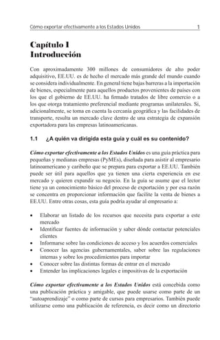 Cómo exportar efectivamente a los Estados Unidos                            1


Capítulo 1
Introducción
Con aproximadamente 300 millones de consumidores de alto poder
adquisitivo, EE.UU. es de hecho el mercado más grande del mundo cuando
se considera individualmente. En general tiene bajas barreras a la importación
de bienes, especialmente para aquellos productos provenientes de países con
los que el gobierno de EE.UU. ha ﬁrmado tratados de libre comercio o a
los que otorga tratamiento preferencial mediante programas unilaterales. Si,
adicionalmente, se toma en cuenta la cercanía geográﬁca y las facilidades de
transporte, resulta un mercado clave dentro de una estrategia de expansión
exportadora para las empresas latinoamericanas.

1.1     ¿A quién va dirigida esta guía y cuál es su contenido?

Cómo exportar efectivamente a los Estados Unidos es una guía práctica para
pequeñas y medianas empresas (PyMEs), diseñada para asistir al empresario
latinoamericano y caribeño que se prepara para exportar a EE.UU. También
puede ser útil para aquellos que ya tienen una cierta experiencia en ese
mercado y quieren expandir su negocio. En la guía se asume que el lector
tiene ya un conocimiento básico del proceso de exportación y por esa razón
se concentra en proporcionar información que facilite la venta de bienes a
EE.UU. Entre otras cosas, esta guía podría ayudar al empresario a:

•     Elaborar un listado de los recursos que necesita para exportar a este
      mercado
•     Identiﬁcar fuentes de información y saber dónde contactar potenciales
      clientes
•     Informarse sobre las condiciones de acceso y los acuerdos comerciales
•     Conocer las agencias gubernamentales, saber sobre las regulaciones
      internas y sobre los procedimientos para importar
•     Conocer sobre las distintas formas de entrar en el mercado
•     Entender las implicaciones legales e impositivas de la exportación

Cómo exportar efectivamente a los Estados Unidos está concebida como
una publicación práctica y amigable, que puede usarse como parte de un
“autoaprendizaje” o como parte de cursos para empresarios. También puede
utilizarse como una publicación de referencia, es decir como un directorio
 