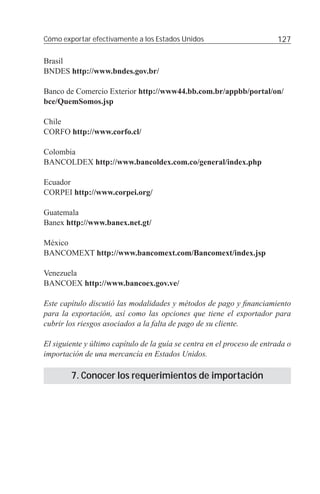 Cómo exportar efectivamente a los Estados Unidos                         127

Brasil
BNDES http://www.bndes.gov.br/

Banco de Comercio Exterior http://www44.bb.com.br/appbb/portal/on/
bce/QuemSomos.jsp

Chile
CORFO http://www.corfo.cl/

Colombia
BANCOLDEX http://www.bancoldex.com.co/general/index.php

Ecuador
CORPEI http://www.corpei.org/

Guatemala
Banex http://www.banex.net.gt/

México
BANCOMEXT http://www.bancomext.com/Bancomext/index.jsp

Venezuela
BANCOEX http://www.bancoex.gov.ve/

Este capítulo discutió las modalidades y métodos de pago y ﬁnanciamiento
para la exportación, así como las opciones que tiene el exportador para
cubrir los riesgos asociados a la falta de pago de su cliente.

El siguiente y último capítulo de la guía se centra en el proceso de entrada o
importación de una mercancía en Estados Unidos.

        7. Conocer los requerimientos de importación
 