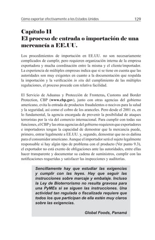 Cómo exportar efectivamente a los Estados Unidos                         129


Capítulo 11
El proceso de entrada o importación de una
mercancía a EE.UU.
Los procedimientos de importación en EE.UU. no son necesariamente
complicados de cumplir, pero requieren organización interna de la empresa
exportadora y mucha coordinación entre la misma y el cliente/importador.
La experiencia de múltiples empresas indica que si se tiene en cuenta que las
autoridades son muy exigentes en cuanto a la documentación que respalda
la importación y la veriﬁcación in situ del cumplimiento de las múltiples
regulaciones, el proceso procede con relativa facilidad.

El Servicio de Aduanas y Protección de Fronteras, Customs and Border
Protection, CBP (www.cbp.gov), junto con otras agencias del gobierno
americano, evita la entrada de productos fraudulentos o nocivos para la salud
y la seguridad, así como el cobro de los aranceles. Pero desde el 2001 es, en
lo fundamental, la agencia encargada de prevenir la posibilidad de ataques
terroristas por la vía del comercio internacional. Para cumplir con todas sus
funciones, el CBP y las otras agencias del gobierno requieren que exportadores
e importadores tengan la capacidad de demostrar que la mercancía puede,
primero, entrar legalmente a EE.UU. y, segundo, demostrar que no es dañina
para el consumidor americano. Aunque el importador será el sujeto legalmente
responsable si hay algún tipo de problema con el producto (Ver punto 9.3),
el exportador no está exento de obligaciones ante las autoridades, entre ellas
hacer transparente y documentar su cadena de suministros, cumplir con las
notiﬁcaciones requeridas y satisfacer las inspecciones y auditorías.

         Sencillamente hay que estudiar las exigencias
         y cumplir con las leyes. Hay que seguir las
         instrucciones sobre marcaje y embalaje. Incluso
         la Ley de Bioterrorismo no resulta gravosa para
         una PyMEs si se siguen las instrucciones. Una
         actividad tan regulada o ﬁscalizada requiere que
         todos los que participan de ella estén muy claros
         sobre las exigencias.

                                         Global Foods, Panamá
 
