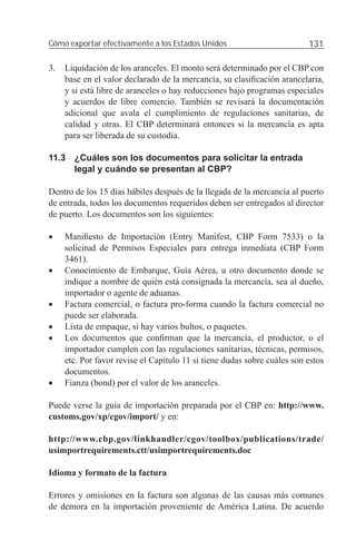 Cómo exportar efectivamente a los Estados Unidos                          131

3.   Liquidación de los aranceles. El monto será determinado por el CBP con
     base en el valor declarado de la mercancía, su clasiﬁcación arancelaria,
     y si está libre de aranceles o hay reducciones bajo programas especiales
     y acuerdos de libre comercio. También se revisará la documentación
     adicional que avala el cumplimiento de regulaciones sanitarias, de
     calidad y otras. El CBP determinará entonces si la mercancía es apta
     para ser liberada de su custodia.

11.3 ¿Cuáles son los documentos para solicitar la entrada
     legal y cuándo se presentan al CBP?

Dentro de los 15 días hábiles después de la llegada de la mercancía al puerto
de entrada, todos los documentos requeridos deben ser entregados al director
de puerto. Los documentos son los siguientes:

•    Maniﬁesto de Importación (Entry Manifest, CBP Form 7533) o la
     solicitud de Permisos Especiales para entrega inmediata (CBP Form
     3461).
•    Conocimiento de Embarque, Guía Aérea, u otro documento donde se
     indique a nombre de quién está consignada la mercancía, sea al dueño,
     importador o agente de aduanas.
•    Factura comercial, o factura pro-forma cuando la factura comercial no
     puede ser elaborada.
•    Lista de empaque, si hay varios bultos, o paquetes.
•    Los documentos que conﬁrman que la mercancía, el productor, o el
     importador cumplen con las regulaciones sanitarias, técnicas, permisos,
     etc. Por favor revise el Capítulo 11 si tiene dudas sobre cuáles son estos
     documentos.
•    Fianza (bond) por el valor de los aranceles.

Puede verse la guía de importación preparada por el CBP en: http://www.
customs.gov/xp/cgov/import/ y en:

http://www.cbp.gov/linkhandler/cgov/toolbox/publications/trade/
usimportrequirements.ctt/usimportrequirements.doc

Idioma y formato de la factura

Errores y omisiones en la factura son algunas de las causas más comunes
de demora en la importación proveniente de América Latina. De acuerdo
 