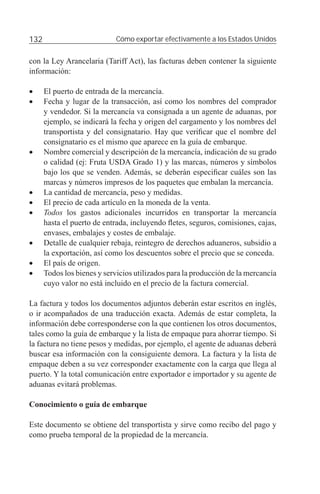 132                          Cómo exportar efectivamente a los Estados Unidos


con la Ley Arancelaria (Tariff Act), las facturas deben contener la siguiente
información:

•     El puerto de entrada de la mercancía.
•     Fecha y lugar de la transacción, así como los nombres del comprador
      y vendedor. Si la mercancía va consignada a un agente de aduanas, por
      ejemplo, se indicará la fecha y origen del cargamento y los nombres del
      transportista y del consignatario. Hay que veriﬁcar que el nombre del
      consignatario es el mismo que aparece en la guía de embarque.
•     Nombre comercial y descripción de la mercancía, indicación de su grado
      o calidad (ej: Fruta USDA Grado 1) y las marcas, números y símbolos
      bajo los que se venden. Además, se deberán especiﬁcar cuáles son las
      marcas y números impresos de los paquetes que embalan la mercancía.
•     La cantidad de mercancía, peso y medidas.
•     El precio de cada artículo en la moneda de la venta.
•     Todos los gastos adicionales incurridos en transportar la mercancía
      hasta el puerto de entrada, incluyendo ﬂetes, seguros, comisiones, cajas,
      envases, embalajes y costes de embalaje.
•     Detalle de cualquier rebaja, reintegro de derechos aduaneros, subsidio a
      la exportación, así como los descuentos sobre el precio que se conceda.
•     El país de origen.
•     Todos los bienes y servicios utilizados para la producción de la mercancía
      cuyo valor no está incluido en el precio de la factura comercial.

La factura y todos los documentos adjuntos deberán estar escritos en inglés,
o ir acompañados de una traducción exacta. Además de estar completa, la
información debe corresponderse con la que contienen los otros documentos,
tales como la guía de embarque y la lista de empaque para ahorrar tiempo. Si
la factura no tiene pesos y medidas, por ejemplo, el agente de aduanas deberá
buscar esa información con la consiguiente demora. La factura y la lista de
empaque deben a su vez corresponder exactamente con la carga que llega al
puerto. Y la total comunicación entre exportador e importador y su agente de
aduanas evitará problemas.

Conocimiento o guía de embarque

Este documento se obtiene del transportista y sirve como recibo del pago y
como prueba temporal de la propiedad de la mercancía.
 