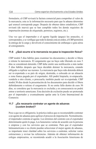 134                        Cómo exportar efectivamente a los Estados Unidos


formulario, el CBP revisará la factura comercial para comprobar el valor de
la mercancía; esta es la información necesaria para que la aduana determine
qué arancel corresponde pagar. Después de obtener datos estadísticos, CBP
revisará (de nuevo) que se han cumplido todos los demás requisitos de
importación (normas de etiquetado, permisos, registros, etc.).

Una vez que el importador o el agente liquide (pague) los aranceles, si
corresponden, y se veriﬁque que todo lo demás está en orden, el CBP permitirá
la entrega de la carga y devolverá el conocimiento de embarque o guía aérea
al consignatario.

11.6 ¿Qué ocurre si la mercancía no pasa la inspección física?

CBP tendrá 5 días hábiles para examinar los documentos y decidir si libera
o retiene la mercancía. El cargamento que no haya sido liberado en esos 5
días se considerará detenido. CBP debe emitir una notiﬁcación a más tardar
5 días hábiles después que haya decidido detener la mercancía, estando
obligado a explicar sus razones. La mercancía que haya sido detenida deberá
ser re-exportada a su país de origen, destruida, o colocada en un almacén
o zona franca pagada por el exportador. Allí podrá limpiarla, re-empacarla,
venderla a otro cliente, o procesarla; también puede ser re-exportada. CBP
tendrá 30 días desde la presentación de los documentos para decidir si libera
deﬁnidamente o retiene el cargamento. Si no emite fallo dentro de esos 30
días, se considera que la mercancía es excluida y en consecuencia no podrá
entrar a territorio americano. Esta decisión de exclusión puede ser protestada
por el importador y eventualmente apelar ante la Corte Internacional de
Comercio.

11.7 ¿Es necesario contratar un agente de aduanas
     (custom broker)?

Pese a que no es obligatorio, la práctica indica que es recomendable contratar
a un agente de aduanas para agilizar el proceso de importación. Normalmente,
el importador contrata al agente. Los términos del contrato con el exportador
determinarán quién le paga. Los honorarios varían de acuerdo con la persona
o empresa y con los servicios que se contratan. Para que el exportador
latinoamericano o su cliente puedan seleccionar el mejor agente de aduanas,
es importante tener claridad sobre los servicios a contratar, solicitar varias
cotizaciones y revisar las referencias. Además de obtener información de
colegas empresarios, se recomienda acudir a la Asociación Americana de
 