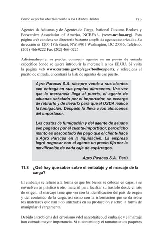 Cómo exportar efectivamente a los Estados Unidos                         135

Agentes de Aduanas y de Agentes de Carga, National Customs Brokers y
Forwarders Association of America, NCBFAA. (www.ncbfaa.org). Esta
página web contiene un directorio bastante amplio de agentes autorizados. Su
dirección es 1200 18th Street, NW, #901 Washington, DC 20036, Teléfono:
(202) 466-0222 Fax (202) 466-0226

Adicionalmente, se pueden conseguir agentes en un puerto de entrada
especíﬁco donde se quiera introducir la mercancía a los EE.UU. Si visita
la página web www.customs.gov/xp/cgov/toolbox/ports, y selecciona el
puerto de entrada, encontrará la lista de agentes de ese puerto.

         Agro Paracas S.A. siempre vende a sus clientes
         con entrega en sus propios almacenes. Una vez
         que la mercancía llega al puerto, el agente de
         aduanas señalado por el importador, se encarga
         de retirarlo y de llevarlo para que el USDA realice
         la fumigación. Después lo lleva a los almacenes
         del importador.

         Los costos de fumigación y del agente de aduana
         son pagados por el cliente-importador, pero dicho
         monto es descontado del pago que el cliente hace
         a Agro Paracas en la liquidación. La empresa
         logró negociar con el agente un precio ﬁjo por la
         movilización de cada caja de espárragos.

                                       Agro Paracas S.A., Perú

11.8 ¿Qué hay que saber sobre el embalaje y el marcaje de la
     carga?

El embalaje se reﬁere a la forma en que los bienes se colocan en cajas, o se
envuelven en plástico u otro material para facilitar su traslado desde el país
de origen. El marcaje tiene que ver con la identiﬁcación del país de origen
y del contenido de la carga, así como con la información que se da sobre
los materiales que han sido utilizados en su producción y sobre la forma de
manipular el cargamento.

Debido al problema del terrorismo y del narcotráﬁco, el embalaje y el marcaje
han cobrado mayor importancia. Si el contenido y el tamaño de los paquetes
 