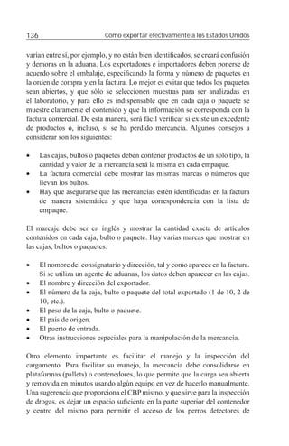 136                          Cómo exportar efectivamente a los Estados Unidos


varían entre sí, por ejemplo, y no están bien identiﬁcados, se creará confusión
y demoras en la aduana. Los exportadores e importadores deben ponerse de
acuerdo sobre el embalaje, especiﬁcando la forma y número de paquetes en
la orden de compra y en la factura. Lo mejor es evitar que todos los paquetes
sean abiertos, y que sólo se seleccionen muestras para ser analizadas en
el laboratorio, y para ello es indispensable que en cada caja o paquete se
muestre claramente el contenido y que la información se corresponda con la
factura comercial. De esta manera, será fácil veriﬁcar si existe un excedente
de productos o, incluso, si se ha perdido mercancía. Algunos consejos a
considerar son los siguientes:

•     Las cajas, bultos o paquetes deben contener productos de un solo tipo, la
      cantidad y valor de la mercancía será la misma en cada empaque.
•     La factura comercial debe mostrar las mismas marcas o números que
      llevan los bultos.
•     Hay que asegurarse que las mercancías estén identiﬁcadas en la factura
      de manera sistemática y que haya correspondencia con la lista de
      empaque.

El marcaje debe ser en inglés y mostrar la cantidad exacta de artículos
contenidos en cada caja, bulto o paquete. Hay varias marcas que mostrar en
las cajas, bultos o paquetes:

•     El nombre del consignatario y dirección, tal y como aparece en la factura.
      Si se utiliza un agente de aduanas, los datos deben aparecer en las cajas.
•     El nombre y dirección del exportador.
•     El número de la caja, bulto o paquete del total exportado (1 de 10, 2 de
      10, etc.).
•     El peso de la caja, bulto o paquete.
•     El país de origen.
•     El puerto de entrada.
•     Otras instrucciones especiales para la manipulación de la mercancía.

Otro elemento importante es facilitar el manejo y la inspección del
cargamento. Para facilitar su manejo, la mercancía debe consolidarse en
plataformas (pallets) o contenedores, lo que permite que la carga sea abierta
y removida en minutos usando algún equipo en vez de hacerlo manualmente.
Una sugerencia que proporciona el CBP mismo, y que sirve para la inspección
de drogas, es dejar un espacio suﬁciente en la parte superior del contenedor
y centro del mismo para permitir el acceso de los perros detectores de
 