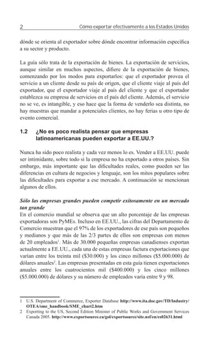 2                             Cómo exportar efectivamente a los Estados Unidos


dónde se orienta al exportador sobre dónde encontrar información especíﬁca
a su sector y producto.

La guía sólo trata de la exportación de bienes. La exportación de servicios,
aunque similar en muchos aspectos, diﬁere de la exportación de bienes,
comenzando por los modos para exportarlos: que el exportador provea el
servicio a un cliente desde su país de origen, que el cliente viaje al país del
exportador, que el exportador viaje al país del cliente y que el exportador
establezca su empresa de servicios en el país del cliente. Además, el servicio
no se ve, es intangible, y eso hace que la forma de venderlo sea distinta, no
hay muestras que mandar a potenciales clientes, no hay ferias u otro tipo de
evento comercial.

1.2     ¿No es poco realista pensar que empresas
        latinoamericanas pueden exportar a EE.UU.?

Nunca ha sido poco realista y cada vez menos lo es. Vender a EE.UU. puede
ser intimidante, sobre todo si la empresa no ha exportado a otros países. Sin
embargo, más importante que las diﬁcultades reales, como pueden ser las
diferencias en cultura de negocios y lenguaje, son los mitos populares sobre
las diﬁcultades para exportar a ese mercado. A continuación se mencionan
algunos de ellos.

Sólo las empresas grandes pueden competir exitosamente en un mercado
tan grande
En el comercio mundial se observa que un alto porcentaje de las empresas
exportadoras son PyMEs. Incluso en EE.UU., las cifras del Departamento de
Comercio muestran que el 97% de los exportadores de ese país son pequeños
y medianos y que más de las 2/3 partes de ellos son empresas con menos
de 20 empleados1. Más de 30.000 pequeñas empresas canadienses exportan
actualmente a EE.UU., cada una de estas empresas factura exportaciones que
varían entre los treinta mil ($30.000) y los cinco millones ($5.000.000) de
dólares anuales2. Las empresas presentadas en esta guía tienen exportaciones
anuales entre los cuatrocientos mil ($400.000) y los cinco millones
($5.000.000) de dólares y su número de empleados varía entre 9 y 98.



1 U.S. Department of Commerce, Exporter Database http://www.ita.doc.gov/TD/Industry/
  OTEA/sme_handbook/SME_chart2.htm
2 Exporting to the US, Second Edition Minister of Public Works and Government Services
  Canada 2005. http://www.exportsource.ca/gol/exportsource/site.nsf/en/es02631.html
 