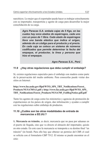 Cómo exportar efectivamente a los Estados Unidos                        137

narcóticos. Lo mejor que el exportador puede hacer es trabajar estrechamente
con su importador, transportista y agente de carga para desarrollar la mejor
consolidación de su carga.

         Agro Paracas S.A. embala cajas de 5 Kgs, en las
         cuales hay once atados de espárragos, cada uno
         con un peso de 1 libra. Cada atado de espárragos
         lleva una banda elástica que indica el origen,
         además de un código para el producto y el precio.
         En cada caja se coloca un sistema de números
         codiﬁcados que permite determinar la fecha del
         empaque, el productor, la línea y persona que
         hizo el empaque.

                                       Agro Paracas S.A., Perú

11.9 ¿Hay otras regulaciones que deba cumplir el embalaje?

Sí, existen regulaciones especiales para el embalaje con madera como parte
de la preservación del medio ambiente. Para conocerlas puede visitar dos
sitios en Internet:

http://www.fas.usda.gov/ffpd/WTO_SPS_TBT_Notiﬁcations/Forest_
Products/NUSA705A1.pdf y http://www.fas.usda.gov/ffpd/WTO_SPS_
TBT_Notiﬁcations/Forest_Products/NUSA705_FedRegNotice.pdf.pdf

Tanto los agentes de carga como los ministerios y agencias de promoción de
exportaciones en los países de origen, dan información y ayudan a cumplir
con las regulaciones sobre embalaje de productos.

11.10 ¿Cuáles son las otras modalidades de entrada de
      mercancías a EE.UU.?

1. Mercancía en tránsito, es decir, mercancía que no pasa por aduanas en
el puerto de llegada, sino que va directo al almacén del importador, quizás
en otro estado. En este caso la mercancía se transporta a su destino ﬁnal “en
tránsito” (in bond). Para ello hay que obtener un permiso del CBP, el cual
se solicita con el formulario CBP 7512. El mismo se puede encontrar en el
sitio:
 