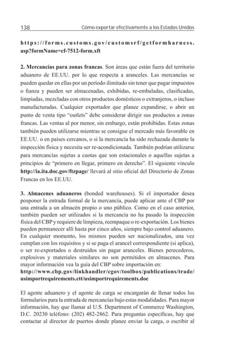 138                        Cómo exportar efectivamente a los Estados Unidos


https://forms.customs.gov/customsrf/getformharness.
asp?formName=cf-7512-form.xft

2. Mercancías para zonas francas. Son áreas que están fuera del territorio
aduanero de EE.UU. por lo que respecta a aranceles. Las mercancías se
pueden quedar en ellas por un período ilimitado sin tener que pagar impuestos
o ﬁanza y pueden ser almacenadas, exhibidas, re-embaladas, clasiﬁcadas,
limpiadas, mezcladas con otros productos domésticos o extranjeros, o incluso
manufacturadas. Cualquier exportador que planee expandirse, o abrir un
punto de venta tipo “outlets” debe considerar dirigir sus productos a zonas
francas. Las ventas al por menor, sin embargo, están prohibidas. Estas zonas
también pueden utilizarse mientras se consigue el mercado más favorable en
EE.UU. o en países cercanos, o si la mercancía ha sido rechazada durante la
inspección física y necesita ser re-acondicionada. También podrían utilizarse
para mercancías sujetas a cuotas que son estacionales o aquellas sujetas a
principios de “primero en llegar, primero en derecho”. El siguiente vínculo
http://ia.ita.doc.gov/ftzpage/ llevará al sitio oﬁcial del Directorio de Zonas
Francas en los EE.UU.

3. Almacenes aduaneros (bonded warehouses). Si el importador desea
posponer la entrada formal de la mercancía, puede aplicar ante el CBP por
una entrada a un almacén propio o uno público. Como en el caso anterior,
también pueden ser utilizados si la mercancía no ha pasado la inspección
física del CBP y requiere de limpieza, reempaque o re-exportación. Los bienes
pueden permanecer allí hasta por cinco años, siempre bajo control aduanero.
En cualquier momento, los mismos pueden ser nacionalizados, una vez
cumplan con los requisitos y si se paga el arancel correspondiente (si aplica),
o ser re-exportados o destruidos sin pagar aranceles. Bienes perecederos,
explosivos y materiales similares no son permitidos en almacenes. Para
mayor información vea la guía del CBP sobre importación en:
http://www.cbp.gov/linkhandler/cgov/toolbox/publications/trade/
usimportrequirements.ctt/usimportrequirements.doc

El agente aduanero y el agente de carga se encargarán de llenar todos los
formularios para la entrada de mercancías bajo estas modalidades. Para mayor
información, hay que llamar al U.S. Department of Commerce Washington,
D.C. 20230 teléfono: (202) 482-2862. Para preguntas especíﬁcas, hay que
contactar al director de puertos donde planee enviar la carga, o escribir al
 