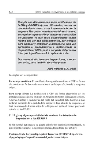 140                        Cómo exportar efectivamente a los Estados Unidos



         Cumplir con disposiciones sobre notiﬁcación de
         la FDA y del CBP trajo sus diﬁcultades, por ser un
         procedimiento nuevo a ser implementado por la
         empresa. Más que un tema de nueva infraestructura,
         se requirió capacitación y tiempo de adecuación
         del personal, ya que estas disposiciones tienen
         mucho que ver con procedimientos, por ejemplo
         para embalar y embarcar la mercadería. Una vez
         aprendido el procedimiento e implementada la
         disposición al 100%, pasó a ser parte del proceso
         total que Agro Paracas S.A. aplica día a día.

         Dos veces al año tenemos inspecciones, a veces
         con aviso, pero también sin aviso previo.

                                        Agro Paracas S.A., Perú

Las reglas son las siguientes:

Para carga marítima: El maniﬁesto de carga debe remitirse al CBP en forma
electrónica con 24 horas de antelación al embarque efectivo de la carga en
origen.

Para carga aérea: La notiﬁcación a CBP en forma electrónica de los
embarques aéreos que se originan en América del Norte, incluyendo México,
América Central y Sudamérica (al norte del Ecuador) debe hacerse a más
tardar al momento de la partida de la aeronave. Para el resto de los países, se
hará no menos de 4 horas antes de la llegada del avión al primer puerto de
entrada en los EE.UU.

11.12 ¿Hay alguna posibilidad de acelerar los trámites de
      importación a los EE.UU.?

Si por razones del negocio se quiere acelerar los trámites de importación, es
conveniente evaluar el siguiente programa administrado por el CBP:

Customs-Trade Partnership Against Terrorism (C-TPAT) http://www.
cbp.gov/xp/cgov/import/commercial_enforcement/ctpat/
 