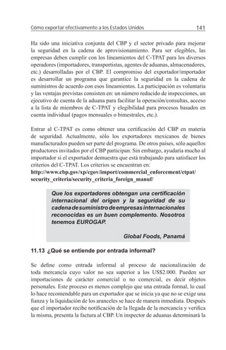 Cómo exportar efectivamente a los Estados Unidos                         141

Ha sido una iniciativa conjunta del CBP y el sector privado para mejorar
la seguridad en la cadena de aprovisionamiento. Para ser elegibles, las
empresas deben cumplir con los lineamientos del C-TPAT para los diversos
operadores (importadores, transportistas, agentes de aduanas, almacenadores,
etc.) desarrolladas por el CBP. El compromiso del exportador/importador
es desarrollar un programa que garantice la seguridad en la cadena de
suministros de acuerdo con esos lineamientos. La participación es voluntaria
y las ventajas previstas consisten en: un número reducido de inspecciones, un
ejecutivo de cuenta de la aduana para facilitar la operación/consultas, acceso
a la lista de miembros de C-TPAT y elegibilidad para procesos basados en
cuenta individual (pagos mensuales o bimestrales, etc.).

Entrar al C-TPAT es como obtener una certiﬁcación del CBP en materia
de seguridad. Actualmente, sólo los exportadores mexicanos de bienes
manufacturados pueden ser parte del programa. De otros países, sólo aquellos
productores invitados por el CBP participan. Sin embargo, ayudaría mucho al
importador si el exportador demuestra que está trabajando para satisfacer los
criterios del C-TPAT. Los criterios se encuentran en:
http://www.cbp.gov/xp/cgov/import/commercial_enforcement/ctpat/
security_criteria/security_criteria_foreign_manuf/

         Que los exportadores obtengan una certiﬁcación
         internacional del origen y la seguridad de su
         cadena de suministro de empresas internacionales
         reconocidas es un buen complemento. Nosotros
         tenemos EUROGAP.

                                         Global Foods, Panamá

11.13 ¿Qué se entiende por entrada informal?

Se deﬁne como entrada informal al proceso de nacionalización de
toda mercancía cuyo valor no sea superior a los US$2.000. Pueden ser
importaciones de carácter comercial o no comercial, es decir objetos
personales. Este proceso es menos complejo que una entrada formal, lo cual
lo hace recomendable para un exportador que se inicia ya que no se exige una
ﬁanza y la liquidación de los aranceles se hace de manera inmediata. Después
que el importador recibe notiﬁcación de la llegada de la mercancía y veriﬁca
la misma, presenta la factura al CBP. Un inspector de aduanas determinará la
 