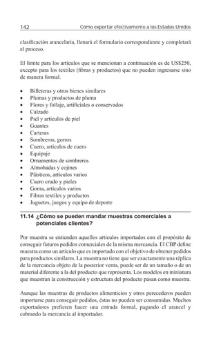 142                          Cómo exportar efectivamente a los Estados Unidos


clasiﬁcación arancelaria, llenará el formulario correspondiente y completará
el proceso.

El límite para los artículos que se mencionan a continuación es de US$250,
excepto para los textiles (ﬁbras y productos) que no pueden ingresarse sino
de manera formal.

•     Billeteras y otros bienes similares
•     Plumas y productos de pluma
•     Flores y follaje, artiﬁciales o conservados
•     Calzado
•     Piel y artículos de piel
•     Guantes
•     Carteras
•     Sombreros, gorros
•     Cuero, artículos de cuero
•     Equipaje
•     Ornamentos de sombreros
•     Almohadas y cojines
•     Plásticos, artículos varios
•     Cuero crudo y pieles
•     Goma, artículos varios
•     Fibras textiles y productos
•     Juguetes, juegos y equipo de deporte

11.14 ¿Cómo se pueden mandar muestras comerciales a
      potenciales clientes?

Por muestra se entienden aquellos artículos importados con el propósito de
conseguir futuros pedidos comerciales de la misma mercancía. El CBP deﬁne
muestra como un artículo que es importado con el objetivo de obtener pedidos
para productos similares. La muestra no tiene que ser exactamente una réplica
de la mercancía objeto de la posterior venta, puede ser de un tamaño o de un
material diferente a la del producto que representa. Los modelos en miniatura
que muestran la construcción y estructura del producto pasan como muestra.

Aunque las muestras de productos alimenticios y otros perecederos pueden
importarse para conseguir pedidos, éstas no pueden ser consumidas. Muchos
exportadores preﬁeren hacer una entrada formal, pagando el arancel y
cobrando la mercancía al importador.
 