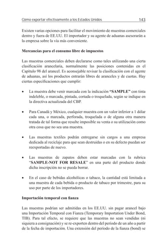 Cómo exportar efectivamente a los Estados Unidos                          143

Existen varias opciones para facilitar el movimiento de muestras comerciales
dentro y fuera de EE.UU. El importador y su agente de aduanas asesorarán a
la empresa sobre la vía más conveniente.

Mercancías para el consumo libre de impuestos

Las muestras comerciales deben declararse como tales utilizando una cierta
clasiﬁcación arancelaria, normalmente las posiciones contenidas en el
Capítulo 98 del arancel. Es aconsejable revisar la clasiﬁcación con el agente
de aduanas, así los productos entrarán libres de aranceles y de cuotas. Hay
ciertas especiﬁcaciones que cumplir:

•   La muestra debe venir marcada con la indicación “SAMPLE” con tinta
    indeleble, o marcada, pintada, cortada o troquelada, según se indique en
    la directiva actualizada del CBP.

•   Para Canadá y México, cualquier muestra con un valor inferior a 1 dólar
    cada una, o marcada, perforada, troquelada o de alguna otra manera
    tratada de tal forma que resulte imposible su venta o su utilización como
    otra cosa que no sea una muestra.

•   Las muestras textiles podrán entregarse sin cargos a una empresa
    dedicada al reciclaje para que sean destruidas o en su defecto puedan ser
    reexportadas de nuevo.

•   Las muestras de zapatos deben estar marcadas con la rubrica
    “SAMPLE-NOT FOR RESALE” en una parte del producto donde
    dicha inscripción no se pueda borrar.

•   En el caso de bebidas alcohólicas o tabaco, la cantidad está limitada a
    una muestra de cada bebida o producto de tabaco por trimestre, para su
    uso por parte de los importadores.

Importación temporal con ﬁanza

Las muestras podrían ser admitidas en los EE.UU. sin pagar arancel bajo
una Importación Temporal con Fianza (Temporary Importation Under Bond,
TIB). Para tal efecto, se requiere que las muestras no sean vendidas (ni
siquiera a consignación) y se re-exporten dentro del período de un año a partir
de la fecha de importación. Una extensión del período de la ﬁanza (bond) se
 