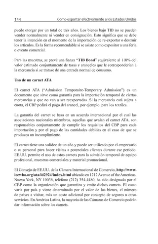 144                        Cómo exportar efectivamente a los Estados Unidos


puede otorgar por un total de tres años. Los bienes bajo TIB no se pueden
vender normalmente ni vender en consignación. Esto signiﬁca que se debe
tener la intención en el momento de la importación de re-exportar o destruir
los artículos. Es la forma recomendable si se asiste como expositor a una feria
o evento comercial.

Para las muestras, se prevé una ﬁanza “TIB Bond” equivalente al 110% del
valor estimado conjuntamente de tasas y aranceles que le corresponderían a
la mercancía si se tratase de una entrada normal de consumo.

Uso de un carnet ATA

El carnet ATA (“Admission Temporaire-Temporary Admission”) es un
documento que sirve como garantía para la importación temporal de ciertas
mercancías y que no van a ser reexportadas. Si la mercancía está sujeta a
cuota, el CBP pedirá el pago del arancel, por ejemplo, para los textiles.

La garantía del carnet se basa en un acuerdo internacional por el cual las
asociaciones nacionales miembros, aquellas que avalan el carnet ATA, son
responsables conjuntamente de cumplir los requisitos del CBP para cada
importación y por el pago de las cantidades debidas en el caso de que se
produzca un incumplimiento.

El carnet tiene una validez de un año y puede ser utilizado por el empresario
o su personal para hacer visitas a potenciales clientes durante ese período.
EE.UU. permite el uso de estos carnets para la admisión temporal de equipo
profesional, muestras comerciales y material promocional.

El Consejo de EE.UU. de la Cámara Internacional de Comercio, http://www.
iccwbo.org/ata/id2924/index.html ubicado en 1212 Avenue of the Americas,
Nueva York, NY 10036, teléfono (212) 354-4480, ha sido designado por el
CBP como la organización que garantiza y emite dichos carnets. El costo
varía por país y viene determinado por el valor de los bienes, el número
de países a visitar, más un costo adicional por concepto de seguros u otros
servicios. En América Latina, la mayoría de las Cámaras de Comercio podrán
dar información sobre los carnets.
 
