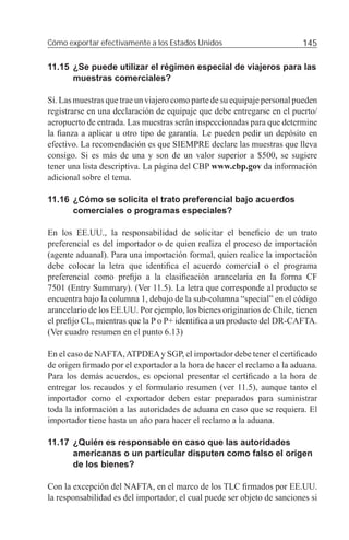 Cómo exportar efectivamente a los Estados Unidos                         145

11.15 ¿Se puede utilizar el régimen especial de viajeros para las
      muestras comerciales?

Sí. Las muestras que trae un viajero como parte de su equipaje personal pueden
registrarse en una declaración de equipaje que debe entregarse en el puerto/
aeropuerto de entrada. Las muestras serán inspeccionadas para que determine
la ﬁanza a aplicar u otro tipo de garantía. Le pueden pedir un depósito en
efectivo. La recomendación es que SIEMPRE declare las muestras que lleva
consigo. Si es más de una y son de un valor superior a $500, se sugiere
tener una lista descriptiva. La página del CBP www.cbp.gov da información
adicional sobre el tema.

11.16 ¿Cómo se solicita el trato preferencial bajo acuerdos
      comerciales o programas especiales?

En los EE.UU., la responsabilidad de solicitar el beneﬁcio de un trato
preferencial es del importador o de quien realiza el proceso de importación
(agente aduanal). Para una importación formal, quien realice la importación
debe colocar la letra que identiﬁca el acuerdo comercial o el programa
preferencial como preﬁjo a la clasiﬁcación arancelaria en la forma CF
7501 (Entry Summary). (Ver 11.5). La letra que corresponde al producto se
encuentra bajo la columna 1, debajo de la sub-columna “special” en el código
arancelario de los EE.UU. Por ejemplo, los bienes originarios de Chile, tienen
el preﬁjo CL, mientras que la P o P+ identiﬁca a un producto del DR-CAFTA.
(Ver cuadro resumen en el punto 6.13)

En el caso de NAFTA, ATPDEA y SGP, el importador debe tener el certiﬁcado
de origen ﬁrmado por el exportador a la hora de hacer el reclamo a la aduana.
Para los demás acuerdos, es opcional presentar el certiﬁcado a la hora de
entregar los recaudos y el formulario resumen (ver 11.5), aunque tanto el
importador como el exportador deben estar preparados para suministrar
toda la información a las autoridades de aduana en caso que se requiera. El
importador tiene hasta un año para hacer el reclamo a la aduana.

11.17 ¿Quién es responsable en caso que las autoridades
      americanas o un particular disputen como falso el origen
      de los bienes?

Con la excepción del NAFTA, en el marco de los TLC ﬁrmados por EE.UU.
la responsabilidad es del importador, el cual puede ser objeto de sanciones si
 