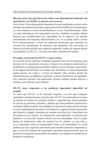 Cómo exportar efectivamente a los Estados Unidos                             3

Hay que tener una gran fuerza de ventas o un departamento dedicado a la
exportación. Las PyMEs no poseen esos recursos
No es cierto. Como demuestran claramente los casos estudiados, existen varios
métodos de entrada al mercado a disposición de las PyMEs en Latinoamérica.
La venta indirecta a través de distribuidores, es una vía perfectamente válida
y la más utilizada por los exportadores novatos. También se pueden utilizar
alianzas que complementen las capacidades de la empresa y le aporten
conocimiento del mercado, ﬁnanciamiento, etc. O se puede entrar a través
de la subcontratación, a través de empresas americanas que contratan los
servicios de manufactura de empresas más pequeñas. Por otra parte, la
Internet ha hecho posible que empresas pequeñas vendan de manera directa
sus productos en EE.UU. y en otros mercados alrededor del mundo.

Investigar el mercado de EE.UU. es muy costoso
La mayoría de las empresas estudiadas siguieron una vía muy práctica para
iniciarse en la exportación, sea que se basaron en contactos comerciales ya
establecidos o contactaron potenciales clientes a través de ferias comerciales.
Si la empresa decide hacer un estudio más sistemático, la parte documental
puede hacerse sin viajar y a través de Internet. Hay muchas fuentes de
información que son públicas y gratuitas y ofrecen orientación al exportador.
Los contactos iniciales con potenciales clientes también pueden hacerse a
distancia, por Internet y por teléfono.

EE.UU. pone exigencias a los productos importados imposibles de
cumplir
Es cierto que EE.UU. es un mercado exigente y un reto para cualquier
exportador, latinoamericano o de otro país. EE.UU. ha construido un sistema
de normas en materia de sanidad, calidad y seguridad que intenta proteger
la vida de las personas, animales y plantas que todo productor, americano o
extranjero, deben cumplir. Sin embargo, la experiencia indica que las normas
no son complicadas de satisfacer si la empresa se organiza desde un principio
para hacerlo y adapta el producto de acuerdo con ellas, tal y como haría con
las normas de los clientes. La información está disponible vía Internet, por
teléfono o a través del contacto directo con las autoridades. Pero la mejor
fuente de información sobre las normas son los clientes, ya que ellos y
no el exportador serán los responsables frente a las autoridades. Es cierto
también que hay requisitos adicionales para muchos productos importados y
que a veces los mismos sólo responden a presiones proteccionistas, pero en
general las exigencias son posibles de cumplir y no impiden la entrada de los
productos extranjeros.
 