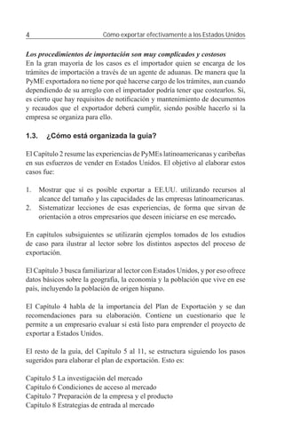 4                           Cómo exportar efectivamente a los Estados Unidos


Los procedimientos de importación son muy complicados y costosos
En la gran mayoría de los casos es el importador quien se encarga de los
trámites de importación a través de un agente de aduanas. De manera que la
PyME exportadora no tiene por qué hacerse cargo de los trámites, aun cuando
dependiendo de su arreglo con el importador podría tener que costearlos. Sí,
es cierto que hay requisitos de notiﬁcación y mantenimiento de documentos
y recaudos que el exportador deberá cumplir, siendo posible hacerlo si la
empresa se organiza para ello.

1.3.     ¿Cómo está organizada la guía?

El Capítulo 2 resume las experiencias de PyMEs latinoamericanas y caribeñas
en sus esfuerzos de vender en Estados Unidos. El objetivo al elaborar estos
casos fue:

1.     Mostrar que sí es posible exportar a EE.UU. utilizando recursos al
       alcance del tamaño y las capacidades de las empresas latinoamericanas.
2.     Sistematizar lecciones de esas experiencias, de forma que sirvan de
       orientación a otros empresarios que deseen iniciarse en ese mercado.

En capítulos subsiguientes se utilizarán ejemplos tomados de los estudios
de caso para ilustrar al lector sobre los distintos aspectos del proceso de
exportación.

El Capítulo 3 busca familiarizar al lector con Estados Unidos, y por eso ofrece
datos básicos sobre la geografía, la economía y la población que vive en ese
país, incluyendo la población de origen hispano.

El Capítulo 4 habla de la importancia del Plan de Exportación y se dan
recomendaciones para su elaboración. Contiene un cuestionario que le
permite a un empresario evaluar si está listo para emprender el proyecto de
exportar a Estados Unidos.

El resto de la guía, del Capítulo 5 al 11, se estructura siguiendo los pasos
sugeridos para elaborar el plan de exportación. Esto es:

Capítulo 5 La investigación del mercado
Capítulo 6 Condiciones de acceso al mercado
Capítulo 7 Preparación de la empresa y el producto
Capítulo 8 Estrategias de entrada al mercado
 