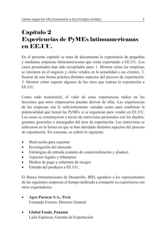 Cómo exportar efectivamente a los Estados Unidos                           7


Capítulo 2
Experiencias de PyMEs latinoamericanas
en EE.UU.
En el presente capítulo se trata de documentar la experiencia de pequeñas
y medianas empresas latinoamericanas que están exportando a EE.UU. Los
casos presentados han sido recopilados para: 1. Mostrar cómo las empresas
se iniciaron en el negocio y cómo venden en la actualidad a sus clientes. 2.
Ilustrar de una forma práctica distintos aspectos del proceso de exportación.
3. Mostrar cómo superar algunos de los retos que rodean la exportación a
EE.UU.

Como todo testimonial, el valor de estas experiencias radica en las
lecciones que otros empresarios puedan derivar de ellas. Las experiencias
de las empresas son lo suﬁcientemente variadas como para conﬁrmar la
potencialidad que tienen las PyMEs si se organizan para vender en EE.UU.
Los casos se construyeron a través de entrevistas personales con los dueños,
gerentes generales o encargados del área de exportación. Las entrevistas se
enfocaron en la forma en que se han abordado distintos aspectos del proceso
de exportación. En concreto, se cubrió lo siguiente:

•   Motivación para exportar
•   Investigación del mercado
•   Estrategias de entrada (canales de comercialización y aliados)
•   Aspectos legales y tributarios
•   Medios de pago y cobertura de riesgos
•   Entrada del producto a EE.UU.

El Banco Interamericano de Desarrollo, BID, agradece a los representantes
de las siguientes empresas el tiempo dedicado a compartir su experiencia con
otros exportadores.

•   Agro Paracas S.A., Perú
    Fernando Ferrero, Director General

•   Global Foods, Panamá
    Laila Espinoza, Gerente de Exportación
 