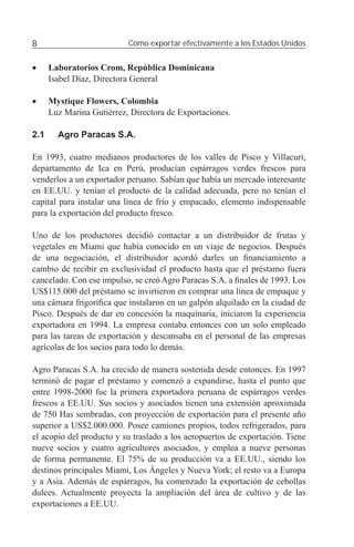 8                          Cómo exportar efectivamente a los Estados Unidos


•     Laboratorios Crom, República Dominicana
      Isabel Díaz, Directora General

•     Mystique Flowers, Colombia
      Luz Marina Gutiérrez, Directora de Exportaciones.

2.1     Agro Paracas S.A.

En 1993, cuatro medianos productores de los valles de Pisco y Villacuri,
departamento de Ica en Perú, producían espárragos verdes frescos para
venderlos a un exportador peruano. Sabían que había un mercado interesante
en EE.UU. y tenían el producto de la calidad adecuada, pero no tenían el
capital para instalar una línea de frío y empacado, elemento indispensable
para la exportación del producto fresco.

Uno de los productores decidió contactar a un distribuidor de frutas y
vegetales en Miami que había conocido en un viaje de negocios. Después
de una negociación, el distribuidor acordó darles un ﬁnanciamiento a
cambio de recibir en exclusividad el producto hasta que el préstamo fuera
cancelado. Con ese impulso, se creó Agro Paracas S.A. a ﬁnales de 1993. Los
US$115.000 del préstamo se invirtieron en comprar una línea de empaque y
una cámara frigoríﬁca que instalaron en un galpón alquilado en la ciudad de
Pisco. Después de dar en concesión la maquinaria, iniciaron la experiencia
exportadora en 1994. La empresa contaba entonces con un solo empleado
para las tareas de exportación y descansaba en el personal de las empresas
agrícolas de los socios para todo lo demás.

Agro Paracas S.A. ha crecido de manera sostenida desde entonces. En 1997
terminó de pagar el préstamo y comenzó a expandirse, hasta el punto que
entre 1998-2000 fue la primera exportadora peruana de espárragos verdes
frescos a EE.UU. Sus socios y asociados tienen una extensión aproximada
de 750 Has sembradas, con proyección de exportación para el presente año
superior a US$2.000.000. Posee camiones propios, todos refrigerados, para
el acopio del producto y su traslado a los aeropuertos de exportación. Tiene
nueve socios y cuatro agricultores asociados, y emplea a nueve personas
de forma permanente. El 75% de su producción va a EE.UU., siendo los
destinos principales Miami, Los Ángeles y Nueva York; el resto va a Europa
y a Asia. Además de espárragos, ha comenzado la exportación de cebollas
dulces. Actualmente proyecta la ampliación del área de cultivo y de las
exportaciones a EE.UU.
 