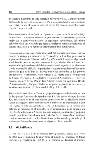10                         Cómo exportar efectivamente a los Estados Unidos


en vigencia el acuerdo de libre comercio entre Perú y EE.UU. para continuar
disfrutando de las ventajas de acceso. De lo contrario, tendría que disminuir
las ventas, ya que el impacto sobre el precio del pago de aranceles puede
restarle competitividad.

Tener consistencia de calidad en el producto y garantizar la trazabilidad y
la inocuidad. La empresa ha hecho un gran esfuerzo en presentar el producto
mejor que la competencia (atados de espárragos homogéneos, del mismo
calibre) y darle una vida útil que permita vender en óptimas condiciones al
usuario ﬁnal. Esto le ha permitido diferenciarse de la competencia.

La empresa asegura la calidad e inocuidad del producto aplicando estrictas
normas de manejo y mantenimiento de la cadena de frío. Para garantizar la
seguridad alimentaria del consumidor, Agro Paracas S.A. capacita al personal
administrativo, operativo y obrero en esta área y todos los años refuerza este
aspecto. Cumplir con la trazabilidad es esencial en el negocio de los alimentos
y en la exportación a EE.UU. en particular. Hay que obtener las certiﬁcaciones
necesarias para satisfacer las inspecciones y las auditorías de los propios
distribuidores y minoristas. Agro Paracas S.A. cuenta con la certiﬁcación
de Buenas Prácticas de Manufactura y Seguridad Alimentaria de empresas
privadas como SGS y de Primus Lab. Además cuenta con certiﬁcado BASC
(Anticontrabando y Drogas). Todas las empresas agrícolas de sus socios y
asociados cuentan con certiﬁcación de GAP y EUROGAP.

Tener aliados estratégicos. Tener un grupo de empresas relacionadas es una
de las grandes fortalezas de Agro Paracas S.A. Los socios de Agro Paracas
S.A. son aliados entre sí, que además cuentan con los distribuidores como
socios estratégicos. Tener comunicación al interior de la organización y con
los clientes ha sido una garantía de éxito. El distribuidor es la persona que
deﬁende el producto en el mercado, es un representante de la empresa en
EE.UU. Agro Paracas S.A. busca que sean empresas de mediano y pequeño
tamaño para tener trato directo con el dueño. Agro Paracas S.A. mantiene
continua comunicación con los distribuidores sobre cuándo y cómo llegó el
embarque a ﬁn de subsanar errores en el proceso de exportación.

2.2    Global Foods

Global Foods es una mediana empresa 100% panameña, creada en octubre
de 2000 con la intención de aprovechar el tamaño del mercado de frutas
tropicales y vegetales en EE.UU. y la cercanía de Panamá al mismo,
 