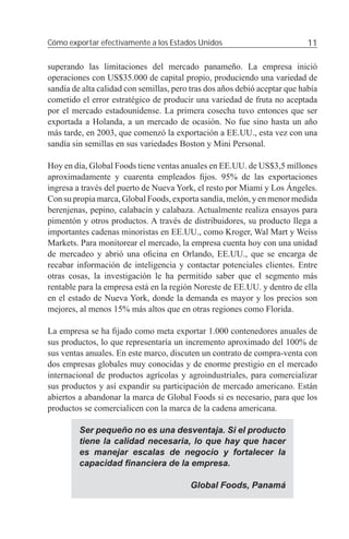 Cómo exportar efectivamente a los Estados Unidos                            11

superando las limitaciones del mercado panameño. La empresa inició
operaciones con US$35.000 de capital propio, produciendo una variedad de
sandía de alta calidad con semillas, pero tras dos años debió aceptar que había
cometido el error estratégico de producir una variedad de fruta no aceptada
por el mercado estadounidense. La primera cosecha tuvo entonces que ser
exportada a Holanda, a un mercado de ocasión. No fue sino hasta un año
más tarde, en 2003, que comenzó la exportación a EE.UU., esta vez con una
sandía sin semillas en sus variedades Boston y Mini Personal.

Hoy en día, Global Foods tiene ventas anuales en EE.UU. de US$3,5 millones
aproximadamente y cuarenta empleados ﬁjos. 95% de las exportaciones
ingresa a través del puerto de Nueva York, el resto por Miami y Los Ángeles.
Con su propia marca, Global Foods, exporta sandía, melón, y en menor medida
berenjenas, pepino, calabacín y calabaza. Actualmente realiza ensayos para
pimentón y otros productos. A través de distribuidores, su producto llega a
importantes cadenas minoristas en EE.UU., como Kroger, Wal Mart y Weiss
Markets. Para monitorear el mercado, la empresa cuenta hoy con una unidad
de mercadeo y abrió una oﬁcina en Orlando, EE.UU., que se encarga de
recabar información de inteligencia y contactar potenciales clientes. Entre
otras cosas, la investigación le ha permitido saber que el segmento más
rentable para la empresa está en la región Noreste de EE.UU. y dentro de ella
en el estado de Nueva York, donde la demanda es mayor y los precios son
mejores, al menos 15% más altos que en otras regiones como Florida.

La empresa se ha ﬁjado como meta exportar 1.000 contenedores anuales de
sus productos, lo que representaría un incremento aproximado del 100% de
sus ventas anuales. En este marco, discuten un contrato de compra-venta con
dos empresas globales muy conocidas y de enorme prestigio en el mercado
internacional de productos agrícolas y agroindustriales, para comercializar
sus productos y así expandir su participación de mercado americano. Están
abiertos a abandonar la marca de Global Foods si es necesario, para que los
productos se comercialicen con la marca de la cadena americana.

         Ser pequeño no es una desventaja. Si el producto
         tiene la calidad necesaria, lo que hay que hacer
         es manejar escalas de negocio y fortalecer la
         capacidad ﬁnanciera de la empresa.

                                         Global Foods, Panamá
 