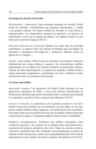12                          Cómo exportar efectivamente a los Estados Unidos


Estrategia de entrada al mercado

Distribuidores y minoristas. Como principal estrategia de entrada, Global
Foods ha utilizado a distribuidores que importan directamente y venden
a las grandes cadenas. En menor medida ha utilizado la venta directa a
supermercados. Los importadores manejan los permisos y el proceso de
importación a través de un agente de aduanas. La empresa asume el costo
hasta que la mercancía llegue a EE.UU.

Presencia comercial en el mercado. Después de cuatro años de actividad
exportadora, la empresa tiene una oﬁcina en Orlando para actividades de
mercadeo e inteligencia (investigación y contactos). Además, utiliza un
agente en Los Ángeles.

Aliados. Como aliado, Global Foods ha utilizado a una empresa ﬁnanciera
internacional que otorga créditos y asegura a las exportaciones, también
especializada en el análisis del historial crediticio de potenciales clientes.
Además de darle ﬁnanciamiento, la empresa ha ayudado a Global Foods a
ubicar potenciales compradores, a analizarlos, así como a obtener la mejor
información sobre las tendencias del mercado.

Lecciones aprendidas

Aprovechar ventajas. Los productos de Global Foods disfrutan de una
preferencia arancelaria de 100%, a través del Sistema Generalizado de
Preferencias y de la Iniciativa de la Cuenca del Caribe. La misma será extendida
si se aprueba el acuerdo de libre comercio entre Panamá y EE.UU.

Conocer el mercado. La experiencia con la primera cosecha le fue útil a
Global Foods para entender que los productos no sólo deben ser de muy
buena calidad; también deben adaptarse a las preferencias del consumidor.
Para saber cuáles son esas preferencias, hay que investigar a fondo el mercado
y determinar la región y el segmento donde se obtiene mayor rentabilidad.

Planiﬁcar estratégicamente. Establecer una política exportadora clara
y alinear la gerencia y los recursos de la empresa hacia una producción y
exportación de primera calidad ha sido clave. Todas las acciones relativas
al proceso exportador han sido estudiadas concienzudamente a manera de
manejar escalas de negocios y contar con la capacidad ﬁnanciera. De la mayor
importancia ha sido cumplir con toda la normativa del gobierno de EE.UU.
 