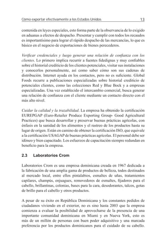 Cómo exportar efectivamente a los Estados Unidos                                13

contenida en leyes especiales, esto forma parte de la observancia de lo exigido
en aduanas a efectos de despacho. Presentar y cumplir con todos los recaudos
es importantísimo para lograr el rápido despacho de las mercancías, lo que es
básico en el negocio de exportaciones de bienes perecederos.

Veriﬁcar credenciales y luego generar una relación de conﬁanza con los
clientes. Lo primero implica recurrir a fuentes ﬁdedignas y muy conﬁables
sobre el historial crediticio de los clientes potenciales, visitar sus instalaciones
y conocerlos personalmente, así como saber cómo son sus cadenas de
distribución. Internet ayuda en los contactos, pero no es suﬁciente. Global
Foods recurre a publicaciones especializadas sobre historial crediticio de
potenciales clientes, como las colecciones Red y Blue Bock y a empresas
especializadas. Una vez establecido el intercambio comercial, busca generar
una relación de conﬁanza con el cliente mediante un contacto directo con el
más alto nivel.

Cuidar la calidad y la trazabilidad. La empresa ha obtenido la certiﬁcación
EUREPGAP (Euro-Retailer Produce Exporting Group- Good Agricultural
Practices) que busca desarrollar y preservar buenas prácticas agrícolas, con
énfasis en la sanidad de los alimentos y el rastreo de los productos hasta su
lugar de origen. Están en camino de obtener la certiﬁcación ISO, que equivale
a la certiﬁcación USAGAP de buenas prácticas agrícolas. El personal debe ser
idóneo y bien capacitado. Los esfuerzos de capacitación siempre redundan en
beneﬁcio para la empresa.

2.3    Laboratorios Crom

Laboratorios Crom es una empresa dominicana creada en 1967 dedicada a
la fabricación de una amplia gama de productos de belleza, todos destinados
al mercado local, entre ellos pintalabios, esmaltes de uñas, tratamientos
capilares, champús, enjuagues, removedores de esmaltes, ﬁjadores para el
cabello, brillantinas, colonias, bases para la cara, desodorantes, talcos, gotas
de brillo para el cabello y otros productos.

A pesar de su éxito en República Dominicana y los constantes pedidos de
ciudadanos viviendo en el exterior, no es sino hasta 2003 que la empresa
comienza a evaluar la posibilidad de aprovecharse de la presencia de una
importante comunidad dominicana en Miami y en Nueva York, esto es
más de un millón de personas con buen poder adquisitivo y una marcada
preferencia por los productos dominicanos para el cuidado de su cabello.
 