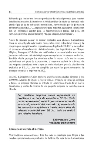 14                        Cómo exportar efectivamente a los Estados Unidos


Sabiendo que tenían una línea de productos de calidad probada para reparar
cabellos maltratados, Laboratorios Crom identiﬁcó un nicho de mercado más
grande que el de la población dominicana, representado por la población
afroamericana en EE.UU. Al prepararse para exportar, decidieron incursionar
con un cosmético capilar para la reestructuración rápida del pelo, de
fabricación propia, al que llamaron “Toque Mágico, Emergencia”.

Antes de siquiera pensar en iniciar contactos con clientes, Laboratorios
Crom se vio obligada a dar varios pasos, tales como rediseñar el envase y la
etiqueta para cumplir con los requerimientos legales de EE.UU. y mercadear
el producto adecuadamente. Adicionalmente, los ingredientes de “Toque
Mágico, Emergencia” debían ser notiﬁcados a las autoridades americanas
junto con exámenes microbiológicos para cumplir con las normas sanitarias.
También debía proteger los derechos sobre la marca. Aún en las etapas
preliminares del plan de exportación, la empresa recibió la solicitud de
una empresa americana con la que ya tenía relaciones para la distribución
exclusiva en EE.UU. Una vez cumplido con todos los pasos necesarios, la
empresa comenzó a exportar en 2003.

En 2007 Laboratorios Crom proyecta exportaciones anuales cercanas a los
$300.000. Además de Miami y Nueva York, el producto se vende en Georgia
y Texas. La empresa planiﬁca su entrada en California a través de un nuevo
distribuidor y evalúa la compra de una pequeña empresa de distribución en
Florida.

        Ser mediana empresa nunca representó un
        problema a la hora de exportar a EE.UU. Todo
        partía de creer en el producto y en reconocer dónde
        estaba el potencial del mercado. Aprovechando
        los contactos adquiridos a través de los años de
        relación comercial con EE.UU., todo se realizó
        con relativa facilidad.

                                           Laboratorios Crom
                                        República Dominicana

Estrategia de entrada al mercado

Distribuidores especializados. Esta ha sido la estrategia para llegar a las
tiendas especializadas en productos de belleza. De esta forma Laboratorios
 