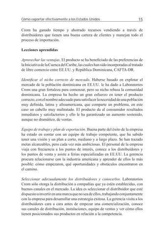 Cómo exportar efectivamente a los Estados Unidos                               15

Crom ha ganado tiempo y ahorrado recursos vendiendo a través de
distribuidores que tienen una buena cartera de clientes y manejan todo el
proceso de importación.

Lecciones aprendidas

Aprovechar las ventajas. El producto se ha beneﬁciado de las preferencias de
la Iniciativa de la Cuenca del Caribe, las cuales han sido incorporadas al tratado
de libre comercio entre EE.UU. y República Dominicana, CAFTA-DR.

Identiﬁcar el nicho correcto de mercado. Haberse basado en explotar el
mercado de la población dominicana en EE.UU. le ha dado a Laboratorios
Crom una gran fortaleza para comenzar, pero su nicho rebasa la comunidad
dominicana. La empresa ha hecho un gran esfuerzo en tener el producto
correcto, con el nombre adecuado para satisfacer la necesidad de una población
muy deﬁnida, latina y afroamericana, que comparte un problema, en este
caso un cabello muy maltratado. El producto da al consumidor resultados
inmediatos y satisfactorios y ello le ha garantizado un aumento sostenido,
aunque no dramático, de ventas.

Equipo de trabajo y plan de exportación. Buena parte del éxito de la empresa
ha estado en contar con un equipo de trabajo competente, que ha sabido
tener una visión y un plan a corto, mediano y a largo plazo. Se han trazado
metas alcanzables, pero cada vez más ambiciosas. El personal de la empresa
viaja con frecuencia a los puntos de interés, conoce a los distribuidores y
los puntos de venta y asiste a ferias especializadas en EE.UU. La gerencia
procura relacionarse con la industria americana y aprender de ellos lo más
posible: cómo empezaron, qué oportunidades y obstáculos encontraron en
el camino.

Seleccionar adecuadamente los distribuidores y conocerlos. Laboratorios
Crom sólo otorga la distribución a compañías que ya estén establecidas, con
buenos canales en el mercado. La idea es seleccionar el distribuidor que esté
dispuesto a invertir en una marca que no sea de ellos, trabajando conjuntamente
con la empresa para desarrollar una estrategia exitosa. La gerencia visita a los
distribuidores cara a cara antes de empezar una comercialización, conoce
sus canales de distribución, instalaciones, equipo de ventas y ver cómo ellos
tienen posicionados sus productos en relación a la competencia.
 